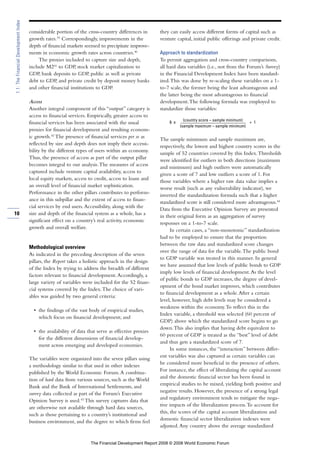 considerable portion of the cross-country differences in
growth rates.39
Correspondingly, improvements in the
depth of financial markets seemed to precipitate improve-
ments in economic growth rates across countries.40
The proxies included to capture size and depth,
include M241
to GDP, stock market capitalization to
GDP, bank deposits to GDP, public as well as private
debt to GDP, and private credit by deposit money banks
and other financial institutions to GDP.
Access
Another integral component of this “output” category is
access to financial services. Empirically, greater access to
financial services has been associated with the usual
proxies for financial development and resulting econom-
ic growth.42
The presence of financial services per se as
reflected by size and depth does not imply their accessi-
bility by the different types of users within an economy.
Thus, the presence of access as part of the output pillar
becomes integral to our analysis.The measures of access
captured include venture capital availability, access to
local equity markets, access to credit, access to loans and
an overall level of financial market sophistication.
Performance in the other pillars contributes to perform-
ance in this subpillar and the extent of access to finan-
cial services by end users.Accessibility, along with the
size and depth of the financial system as a whole, has a
significant effect on a country’s real activity, economic
growth and overall welfare.
Methodological overview
As indicated in the preceding description of the seven
pillars, the Report takes a holistic approach in the design
of the Index by trying to address the breadth of different
factors relevant to financial development.Accordingly, a
large variety of variables were included for the 52 finan-
cial systems covered by the Index.The choice of vari-
ables was guided by two general criteria:
• the findings of the vast body of empirical studies,
which focus on financial development; and
• the availability of data that serve as effective proxies
for the different dimensions of financial develop-
ment across emerging and developed economies.
The variables were organized into the seven pillars using
a methodology similar to that used in other indexes
published by the World Economic Forum.A combina-
tion of hard data from various sources, such as the World
Bank and the Bank of International Settlements, and
survey data collected as part of the Forum’s Executive
Opinion Survey is used.43
This survey captures data that
are otherwise not available through hard data sources,
such as those pertaining to a country’s institutional and
business environment, and the degree to which firms feel
they can easily access different forms of capital such as
venture capital, initial public offerings and private credit.
Approach to standardization
To permit aggregation and cross-country comparisons,
all hard data variables (i.e., not from the Forum’s Survey)
in the Financial Development Index have been standard-
ized.This was done by re-scaling these variables on a 1-
to-7 scale, the former being the least advantageous and
the latter being the most advantageous to financial
development.The following formula was employed to
standardize those variables:
6 x
(country score – sample minimum)
+ 1
(sample maximum – sample minimum)
The sample minimum and sample maximum are,
respectively, the lowest and highest country scores in the
sample of 52 countries covered by this Index.Thresholds
were identified for outliers in both directions (maximum
and minimum) and high outliers were automatically
given a score of 7 and low outliers a score of 1. For
those variables where a higher raw data value implies a
worse result (such as any vulnerability indicator), we
inverted the standardization formula such that a higher
standardized score is still considered more advantageous.44
Data from the Executive Opinion Survey are presented
in their original form as an aggregation of survey
responses on a 1-to-7 scale.
In certain cases, a “non-monotonic” standardization
had to be employed to ensure that the proportion
between the raw data and standardized score changes
over the range of data for the variable.The public bond
to GDP variable was treated in this manner. In general
we have assumed that low levels of public bonds to GDP
imply low levels of financial development.As the level
of public bonds to GDP increases, the degree of devel-
opment of the bond market improves, which contributes
to financial development as a whole.After a certain
level, however, high debt levels may be considered a
weakness within the economy.To reflect this in the
Index variable, a threshold was selected (60 percent of
GDP) above which the standardized score begins to go
down.This also implies that having debt equivalent to
60 percent of GDP is treated as the “best” level of debt
and thus gets a standardized score of 7.
In some instances, the “interaction” between differ-
ent variables was also captured as certain variables can
be considered more beneficial in the presence of others.
For instance, the effect of liberalizing the capital account
and the domestic financial sector has been found in
empirical studies to be mixed, yielding both positive and
negative results. However, the presence of a strong legal
and regulatory environment tends to mitigate the nega-
tive impacts of the liberalization process.To account for
this, the scores of the capital account liberalization and
domestic financial sector liberalization indexes were
adjusted.Any country above the average standardized
10
1.1:TheFinancialDevelopmentIndex
The Financial Development Report 2008 © 2008 World Economic Forum
 
