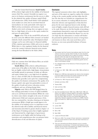 Like the United Arab Emirates, Saudi Arabia
(27th) achieves high marks for the stability of its financial
system (3rd).The country’s favorable tax regime is an
asset to its business environment, but this success is offset
by the relatively low quality of human capital (42nd)
and infrastructure (35th). Saudi Arabia’s well-capitalized
stock markets are active, but its non-bank financial
intermediaries are weak, particularly with respect to
M&A activity, securitization and insurance. Saudi
Arabia’s active stock exchange does not appear to trans-
late to a high degree of access to the equity markets for
end users of capital (40th).
Egypt scores 37th on the overall FDI, and most of
its scores across the different Index measures are banded
relatively closely around this value. Development disad-
vantages can be seen with respect to financial stability
(47th), corporate governance (46th), and access to capital.
While there is a low regulatory burden for the financial
sector, the country’s domestic financial sector remains
among the least liberalized in the Index (46th).
SUB-SAHARAN AFRICA
Only two countries from Sub-Saharan Africa are includ-
ed in the Index this year.
South Africa (25th) achieves solid performance
across most of the pillars in the Index. Its insurance mar-
kets are highly evolved with a high degree of penetration
and healthy growth in premiums. It banks are efficient
and equity markets have a very high level of capitaliza-
tion as a share of GDP (3rd). Its information technology
infrastructure generally scores quite low compromising
the quality of its business environment.The quality of its
human capital is also quite low particularly in terms of
the quality of math and science education, tertiary
enrollment, and ease of hiring foreign labor.
Nigeria ranks 50th in the FDI dragged down by
low rankings particularly in terms of capital availability
and access and financial intermediation.While the coun-
try shows some relative strengths in the areas of contract
enforcement (33rd) and corporate governance (41st),
this was contrasted by a last place showing in its business
environment.While a bright spot would appear to be
the stability of its banking sector it is important to note
the inherent trade-off in stability and financial returns
and innovation described in greater detail in chapter 1.3
of this Report.A banking system that is highly regulated
and characterized by a high degree of government
involvement can be highly stable but lacking in the
innovation and competitiveness that can promote better
diversification of risk and allocation of capital.
Conclusion
The regional summaries above relate only highlights,
and users of this report are urged to explore the richness
of data in the country profiles and data tables that fol-
low.The data that are included are comprehensive but
by no means exhaustive. In making difficult decisions
about the selection and organization of data that best
proxy for the most important factors in the develop-
ment of highly complex financial systems, trade-offs had
to be made. However, we feel the benefits of providing a
comprehensive framework to assess and compare financial
systems justify the effort behind this Report. It is our sin-
cere hope that the information it contains will further
the potential for global financial systems to bring finan-
cial resources to those who most need them and to
become an even more powerful facilitator of human
endeavor.
Notes
1 Schumpeter held that financial intermediaries select the firms that
utilize an economy’s savings. More formally, his view stipulated
that financial intermediaries tend to adjust the process of savings
allocation rather than alter the savings rate itself. Thus,
Schumpeter’s notion of finance and development focuses on the
effect of financial intermediaries on productivity growth and the
rates of technological change.
2 For a detailed review of the literature on finance and growth, see
Levine 2004.
3 Levine 1997.
4 La Porta et al. 1997, 1998, 1999; Levine 1998, 1999; and Barth et
al. 1999.
5 Bekaert et al. 2005 also held explicitly that reforms that strengthen
a country’s legal environment and investor protection are most
likely the true cause for better growth prospects.
6 La Porta et al. 1997; King and Levine 1993.
7 Schleifer and Vishny 1997.
8 Tavares 2002.
9 Galor and Zeira 1993.
10 Fitzgerald 2007.
11 See Grilli and Milesi-Ferretti 1995; Kraay 1998; Rodrik 1998; and
Edison et al. 2002a for findings related to the positive relationship
between liberalization and growth. The works of Quinn 1997;
Klein and Olivei 1999; and Quinn and Toyoda 2003 support the
relationship. Research presented in Edison et al. 2002b; Chandra
2003; and Arteta et al. 2003 found the relationship to be ambigu-
ous.
12 Ito and Chin 2007.
13 Levine 1997.
14 Outreville 1999.
15 Barro 1991.
16 Beck 2006.
17 Loayza and Ranciere 2002.
18 Barth et al. 2004. The concept of fewer restrictions is represented
in terms of lower barriers to bank entry and fewer restrictions on
bank activities.
19 That such channeling and efficient allocation occurs is empha-
sized based on two premises: (1) financial intermediaries provide
liquidity; and (2) financial intermediaries are capable of altering the
riskiness of assets. Claus and Grimes 2003.
21
1.1:TheFinancialDevelopmentIndex
The Financial Development Report 2008 © 2008 World Economic Forum
 