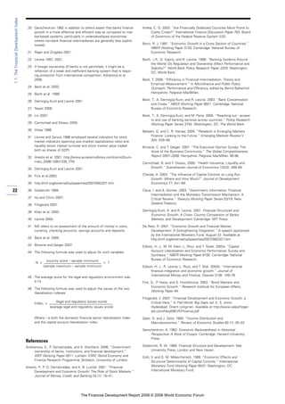 20 Gerschenkron 1962 in addition to others assert that banks finance
growth in a more effective and efficient way as compared to mar-
ket-based systems, particularly in underdeveloped economies
where non-bank financial intermediaries are generally less sophis-
ticated.
21 Rajan and Zingales 2001.
22 Levine 1997, 2001.
23 If foreign ownership of banks is not permitted, it might be a
reflection of a weak and inefficient banking system that is requir-
ing protection from international competition. Adrianova et al.
2006.
24 Beck et al. 2003.
25 Barth et al. 1999.
26 Demirgüç-Kunt and Levine 2001.
27 Noyer 2006.
28 Lin 2007.
29 Carmichael and Dissou 2000.
30 Vittas 1998.
31 Levine and Zervos 1996 employed several indicators for stock
market indicators spanning size (market capitalization ratio) and
liquidity (stock market turnover and stock market value traded
both as shares of GDP).
32 Arestis et al. 2001. http://www.accessmylibrary.com/coms2/sum-
mary_0286-10601330_ITM.
33 Demirgüç-Kunt and Levine 2001.
34 Fink et al.2003.
35 http://imf.org/external/np/speeches/2007/082207.htm.
36 Goldsmith 1969.
37 Ito and Chinn 2007.
38 Fitzgerald 2007.
39 Khan et al. 2003.
40 Levine 2004.
41 M2 refers to an assessment of the amount of money in coins,
currency, checking accounts, savings accounts and deposits.
42 Beck et al. 2005.
43 Browne and Geiger 2007.
44 The following formula was used to adjust for such variables.
–6 x
(country score – sample minimum)
+ 7
(sample maximum – sample minimum)
45 The average score for the legal and regulatory environment was
4.14.
46 The following formula was used to adjust the values of the two
liberalization indexes:
Indexi x
(legal and regulatory issues score)
(average legal and regulatory issues score)
Where i is both the domestic financial sector liberalization index
and the capital account liberalization index.
References
Andrianova, S., P. Demetriades, and A. Shortland. 2006. “Government
ownership of banks, institutions, and financial development.”
WEF Working Paper 0011. London: ESRC World Economy and
Finance Research Programme, Birkbeck, University of London.
Arestis, P., P. O. Demetriades, and K. B. Luintel. 2001. “Financial
Development and Economic Growth: The Role of Stock Markets.”
Journal of Money, Credit, and Banking 33 (1): 16–41.
Arteta, C. O. 2003. “Are Financially Dollarized Countries More Prone to
Costly Crises?” International Finance Discussion Paper 763. Board
of Governors of the Federal Reserve System (US).
Barro, R. J. 1991. “Economic Growth in a Cross Section of Countries.”
NBER Working Paper 3120. Cambridge: National Bureau of
Economic Research.
Barth, J.R., G. Caprio, and R. Levine. 1999. “Banking Systems Around
the World: Do Regulation and Ownership Affect Performance and
Stability?” World Bank Policy Research Paper 2325. Washington
DC: World Bank.
Beck, T. 2006. “Efficiency in Financial Intermediation: Theory and
Empirical Measurement.” In Microfinance and Public Policy:
Outreach, Performance and Efficiency, edited by Bernd Balkenhol.
Hampshire: Palgrave MacMillan.
Beck, T., A. Demirgüç-Kunt, and R. Levine. 2003. “Bank Concentration
and Crises.” NBER Working Paper 9921. Cambridge: National
Bureau of Economic Research.
Beck, T., A. Demirgüç-Kunt, and M. Peria. 2005. “Reaching out : access
to and use of banking services across countries.” Policy Research
Working Paper Series 3754. Washington, DC: The World Bank.
Bekaert, G. and C. R. Harvey. 2005. “Research in Emerging Markets
Finance: Looking to the Future.” Emerging Markets Review V
3(4): 429–48.
Browne, C. and T. Geiger. 2007. “The Executive Opinion Survey: The
Voice of the Business Community.” The Global Competitiveness
Report 2007–2008. Hampshire: Palgrave MacMillan. 85-96.
Carmichael, B. and Y. Dissou, 2000. “Health Insurance, Liquidity and
Growth.” Scandinavian Journal of Economics 102(2): 269–84.
Chanda, A. 2003. “The Influence of Capital Controls on Long Run
Growth: Where and How Much?” Journal of Development
Economics 77: 441–66.
Claus, I. and A. Grimes. 2003. “Asymmetric Information, Financial
Intermediation and the Monetary Transmission Mechanism: A
Critical Review.” Treasury Working Paper Series 03/19. New
Zealand Treasury.
Demirgüç-Kunt, A. and R. Levine. 2001. Financial Structures and
Economic Growth: A Cross- Country Comparison of Banks,
Markets, and Development. Cambridge: MIT Press.
De Rato, R. 2007. “Economic Growth and Financial Market
Development: A Strengthening Integration.” A speech sponsored
by the International Monetary Fund. August 22. Available at
http://imf.org/external/np/speeches/2007/082207.htm.
Edison, H. J., M. W. Klein, L. Ricci, and T. Sloek. 2002a. “Capital
Account Liberalization and Economic Performance: Survey and
Synthesis.” NBER Working Paper 9100. Cambridge: National
Bureau of Economic Research.
Edison, H. J., R. Levine, L. Ricci, and T. Slok. 2002b. “International
financial integration and economic growth.” Journal of
International Money and Finance, Elsevier 21(6): 749–76.
Fink, G., P. Haiss, and S. Hristoforova. 2003. “Bond Markets and
Economic Growth.” Research Institute for European Affairs,
Working Paper 49.
Fitzgerald, V. 2007. “Financial Development and Economic Growth: a
Critical View.” In Flat World, Big Gaps, ed. K. S. Jomo.
Hyderabad: Orient Longman. Available at http://www.valpyfitzger-
ald.com/files/09EVKFfinance.pdf
Galor, O. and J. Zeira. 1993. “Income Distribution and
Macroeconomics.” Review of Economic Studies 60 (1): 35–52.
Gerschenkron, A. 1962. Economic Backwardness in Historical
Perspective: A Book of Essays. Cambridge: Harvard University
Press.
Goldsmith, R. W. 1969. Financial Structure and Development. Yale
University Press, London and New Haven.
Grilli, V. and G. M. Milesi-Ferretti. 1995. “Economic Effects and
Structural Determinants of Capital Controls.” International
Monetary Fund Working Paper 95/31 Washington, DC:
International Monetary Fund.
22
1.1:TheFinancialDevelopmentIndex
The Financial Development Report 2008 © 2008 World Economic Forum
 