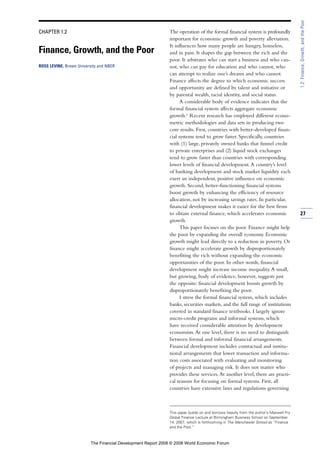 CHAPTER 1.2
Finance, Growth, and the Poor
ROSS LEVINE, Brown University and NBER
The operation of the formal financial system is profoundly
important for economic growth and poverty alleviation.
It influences how many people are hungry, homeless,
and in pain. It shapes the gap between the rich and the
poor. It arbitrates who can start a business and who can-
not, who can pay for education and who cannot, who
can attempt to realize one’s dreams and who cannot.
Finance affects the degree to which economic success
and opportunity are defined by talent and initiative or
by parental wealth, racial identity, and social status.
A considerable body of evidence indicates that the
formal financial system affects aggregate economic
growth.1
Recent research has employed different econo-
metric methodologies and data sets in producing two
core results. First, countries with better-developed finan-
cial systems tend to grow faster. Specifically, countries
with (1) large, privately owned banks that funnel credit
to private enterprises and (2) liquid stock exchanges
tend to grow faster than countries with corresponding
lower levels of financial development.A country’s level
of banking development and stock market liquidity each
exert an independent, positive influence on economic
growth. Second, better-functioning financial systems
boost growth by enhancing the efficiency of resource
allocation, not by increasing savings rates. In particular,
financial development makes it easier for the best firms
to obtain external finance, which accelerates economic
growth.
This paper focuses on the poor. Finance might help
the poor by expanding the overall economy. Economic
growth might lead directly to a reduction in poverty. Or
finance might accelerate growth by disproportionately
benefiting the rich without expanding the economic
opportunities of the poor. In other words, financial
development might increase income inequality.A small,
but growing, body of evidence, however, suggests just
the opposite: financial development boosts growth by
disproportionately benefiting the poor.
I stress the formal financial system, which includes
banks, securities markets, and the full range of institutions
covered in standard finance textbooks. I largely ignore
micro-credit programs and informal systems, which
have received considerable attention by development
economists.At one level, there is no need to distinguish
between formal and informal financial arrangements.
Financial development includes contractual and institu-
tional arrangements that lower transaction and informa-
tion costs associated with evaluating and monitoring
of projects and managing risk. It does not matter who
provides these services.At another level, there are practi-
cal reasons for focusing on formal systems. First, all
countries have extensive laws and regulations governing
27
1.2:Finance,Growth,andthePoor
This paper builds on and borrows heavily from the author’s Maxwell Fry
Global Finance Lecture at Birmingham Business School on September
14, 2007, which is forthcoming in The Manchester School as “Finance
and the Poor.”
The Financial Development Report 2008 © 2008 World Economic Forum
 