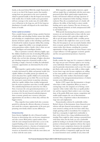 family, as discussed below.With this simple framework, it
is easy to see that if the bequest motive that transfers
savings from one generation to the next is positively
related to parental wealth, so that the bequest rate increases
with wealth, then (1) family wealth across generations
will not converge in the steady state, (2) wealth differ-
ences will persist in the long run, and (3) the long-run
distribution of wealth will depend on the initial distri-
bution of wealth.
Human capital accumulation
Next, consider human capital as being a positive function
of both ability and schooling. Further, assume that ability
and schooling are complementary inputs into the pro-
duction of human capital, so that schooling is particular-
ly beneficial for students of greater ability.Also, existing
evidence suggests that ability is not strongly persistent
across generations within a family—that is, there are not
simply intelligent and unintelligent families.
Thus, to promote economic efficiency, highly capa-
ble children should receive lots of schooling.With perfect
capital markets, the economy achieves social efficiency.
People who can best take advantage of higher education
get schooling irrespective of parental wealth, so that
schooling is simply a function of ability.An individual’s
economic opportunities are determined by his or her
abilities.
With imperfect capital markets, however, schooling
is jointly determined by ability and parental wealth. Less
capable children of wealthy parents get relatively too
much education.Very capable children of economically
disadvantaged parents get too little.This occurs because
the smart poor cannot borrow to purchase education,
while less capable children from wealthy backgrounds
have the means to purchase more than is socially optimal.
The underdeveloped financial system has two effects.
First, it increases the cross-generational persistence of
poverty, so that the poor tend to stay poor and rich tend
to remain rich. Second, financial underdevelopment
slows economic growth since resources (education
opportunities) do not flow to where they will have the
biggest returns.
Thus, imperfect loan markets both slow economic
growth by reducing the efficient allocation of resources
and curtail the economic opportunities of the poor, per-
petuating cross-family relative income differences.
Entrepreneurship
Some theories highlight the role of financial market
frictions in determining who can become entrepreneurs
and who cannot.With perfect capital markets, those
with the most entrepreneurial talent have access to the
required funding at the economy-wide interest rate.
Entrepreneurial activity is a function of entrepreneurial
ability, not familial wealth. Furthermore, society’s
resources are funneled to those with the most talent, not
to those with the most assets.
With imperfect capital markets, however, capital
will not simply flow to individuals with the most entre-
preneurial talent.With capital market imperfections,
lenders will demand collateral and large injections of
capital by the entrepreneur before funding a business
endeavor.Thus, the accumulated assets of a family will
influence the ability of that family to attract outside
funding and to open a business.The rate of return on
savings depends positively on both entrepreneurial abili-
ty and familial assets.
With poorly functioning financial markets, society’s
resources are not funneled only to those with the most
talent.A poor person with a great idea might not be
able to get the project funded, while a wealthy person
with a mediocre idea might have easier access to credit.
Thus, the best projects are not necessarily funded, which
slows economic growth. Moreover, the talented poor
cannot realize their dreams, curtailing the economic
opportunities of large segments of society. Finance exerts
a major influence on both aggregate economic growth
and the cross-generational persistence of poverty.
Discrimination
Finally, consider the wage rate. It is common to think of
the wage rate per unit of human capital as not varying
across individuals. However, employers might discrimi-
nate by particular characteristics, such as race. For exam-
ple, blacks with exactly the same skills as whites might
receive lower wage rates because employers are willing
to lose some profits in order to satisfy their preferences
for hiring only white workers. Discrimination might
contribute to the intergenerational persistence of relative
incomes across different groups.
Becker (1957) argues that discrimination is cheaper
when there is little competition.When an owner is
earning large rents, the marginal cost of hiring a more
expensive white worker rather than an equally produc-
tive and less expensive black worker is not a very large
share of the profits.With more intense competition and
smaller profit margins, the cost of discrimination
increases.Thus, competition reduces discrimination in
wage rates and employment.
Financial policy reforms fit comfortably within
Becker’s theory of discrimination. Some financial sector
reforms will spur financial intermediaries to expend
more resources seeking out the best firms rather than
simply granting credit to incumbents. For example, if a
bank has a monopoly, it might lend comfortably to
those with whom it has a long, multidimensional rela-
tionship.There might be other existing or potential firms
with better ideas, but the bank can earn comfortable
profits by lending to its friends. If this bank’s monopoly
position is threatened by regulatory reforms that expose
the bank to more competition, however, the intensified
competition might weaken longstanding bonds between
the bank and firms. Competition might spur the bank
to screen borrowers more carefully. In turn, firms will
29
1.2:Finance,Growth,andthePoor
The Financial Development Report 2008 © 2008 World Economic Forum
 