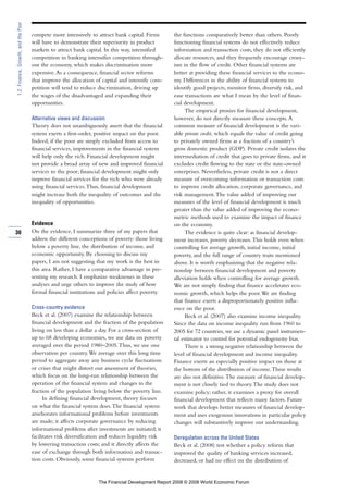compete more intensively to attract bank capital. Firms
will have to demonstrate their superiority in product
markets to attract bank capital. In this way, intensified
competition in banking intensifies competition through-
out the economy, which makes discrimination more
expensive.As a consequence, financial sector reforms
that improve the allocation of capital and intensify com-
petition will tend to reduce discrimination, driving up
the wages of the disadvantaged and expanding their
opportunities.
Alternative views and discussion
Theory does not unambiguously assert that the financial
system exerts a first-order, positive impact on the poor.
Indeed, if the poor are simply excluded from access to
financial services, improvements in the financial system
will help only the rich. Financial development might
not provide a broad array of new and improved financial
services to the poor; financial development might only
improve financial services for the rich who were already
using financial services.Thus, financial development
might increase both the inequality of outcomes and the
inequality of opportunities.
Evidence
On the evidence, I summarize three of my papers that
address the different conceptions of poverty: those living
below a poverty line, the distribution of income, and
economic opportunity. By choosing to discuss my
papers, I am not suggesting that my work is the best in
this area. Rather, I have a comparative advantage in pre-
senting my research. I emphasize weaknesses in these
analyses and urge others to improve the study of how
formal financial institutions and policies affect poverty.
Cross-country evidence
Beck et al. (2007) examine the relationship between
financial development and the fraction of the population
living on less than a dollar a day. For a cross-section of
up to 68 developing economies, we use data on poverty
averaged over the period 1980–2005.Thus, we use one
observation per country.We average over this long time
period to aggregate away any business cycle fluctuations
or crises that might distort our assessment of theories,
which focus on the long-run relationship between the
operation of the financial system and changes in the
fraction of the population living below the poverty line.
In defining financial development, theory focuses
on what the financial system does.The financial system
ameliorates informational problems before investments
are made; it affects corporate governance by reducing
informational problems after investments are initiated; it
facilitates risk diversification and reduces liquidity risk
by lowering transaction costs; and it directly affects the
ease of exchange through both information and transac-
tion costs. Obviously, some financial systems perform
the functions comparatively better than others. Poorly
functioning financial systems do not effectively reduce
information and transaction costs, they do not efficiently
allocate resources, and they frequently encourage crony-
ism in the flow of credit. Other financial systems are
better at providing these financial services to the econo-
my. Differences in the ability of financial systems to
identify good projects, monitor firms, diversify risk, and
ease transactions are what I mean by the level of finan-
cial development.
The empirical proxies for financial development,
however, do not directly measure these concepts.A
common measure of financial development is the vari-
able private credit, which equals the value of credit going
to privately owned firms as a fraction of a country’s
gross domestic product (GDP). Private credit isolates the
intermediation of credit that goes to private firms, and it
excludes credit flowing to the state or the state-owned
enterprises. Nevertheless, private credit is not a direct
measure of overcoming information or transaction costs
to improve credit allocation, corporate governance, and
risk management.The value added of improving our
measures of the level of financial development is much
greater than the value added of improving the econo-
metric methods used to examine the impact of finance
on the economy.
The evidence is quite clear: as financial develop-
ment increases, poverty decreases.This holds even when
controlling for average growth, initial income, initial
poverty, and the full range of country traits mentioned
above. It is worth emphasizing that the negative rela-
tionship between financial development and poverty
alleviation holds when controlling for average growth.
We are not simply finding that finance accelerates eco-
nomic growth, which helps the poor.We are finding
that finance exerts a disproportionately positive influ-
ence on the poor.
Beck et al. (2007) also examine income inequality.
Since the data on income inequality run from 1960 to
2005 for 72 countries, we use a dynamic panel instrumen-
tal estimator to control for potential endogeneity bias.
There is a strong negative relationship between the
level of financial development and income inequality.
Finance exerts an especially positive impact on those at
the bottom of the distribution of income.These results
are also not definitive.The measure of financial develop-
ment is not closely tied to theory.The study does not
examine policy; rather, it examines a proxy for overall
financial development that reflects many factors. Future
work that develops better measures of financial develop-
ment and uses exogenous innovations in particular policy
changes will substantively improve our understanding.
Deregulation across the United States
Beck et al. (2008) test whether a policy reform that
improved the quality of banking services increased,
decreased, or had no effect on the distribution of
30
1.2:Finance,Growth,andthePoor
The Financial Development Report 2008 © 2008 World Economic Forum
 