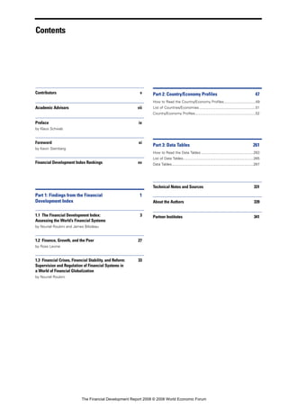 Contents
Contributors v
Academic Advisors vii
Preface ix
by Klaus Schwab
Foreword xi
by Kevin Steinberg
Financial Development Index Rankings xv
Part 1: Findings from the Financial 1
Development Index
1.1 The Financial Development Index: 3
Assessing the World’s Financial Systems
by Nouriel Roubini and James Bilodeau
1.2 Finance, Growth, and the Poor 27
by Ross Levine
1.3 Financial Crises, Financial Stability, and Reform: 33
Supervision and Regulation of Financial Systems in
a World of Financial Globalization
by Nouriel Roubini
Part 2: Country/Economy Profiles 47
How to Read the Country/Economy Profiles...............................49
List of Countries/Economies........................................................51
Country/Economy Profiles............................................................52
Part 3: Data Tables 261
How to Read the Data Tables ....................................................263
List of Data Tables......................................................................265
Data Tables.................................................................................267
Technical Notes and Sources 331
About the Authors 339
Partner Institutes 341
The Financial Development Report 2008 © 2008 World Economic Forum
 