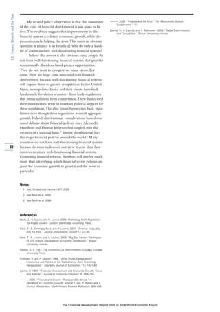 My second policy observation is that this assessment
of the costs of financial development is too good to be
true.The evidence suggests that improvements in the
financial system accelerate economic growth, while dis-
proportionately helping the poor.This raises an obvious
question: if finance is so beneficial, why do only a hand-
ful of countries have well-functioning financial systems?
I believe the answer is also obvious: some people do
not want well-functioning financial systems that give the
economically disenfranchised greater opportunities.
They do not want to compete on equal terms. For
some, there are huge costs associated with financial
development because well-functioning financial systems
will expose them to greater competition. In the United
States, monopolistic banks and their clients benefited
handsomely for almost a century from bank regulations
that protected them from competition.These banks used
their monopolistic rents to maintain political support for
these regulations.The elite favored protective bank regu-
lations even though these regulations stymied aggregate
growth. Indeed, distributional considerations have domi-
nated debates about financial policies since Alexander
Hamilton and Thomas Jefferson first tangled over the
creation of a national bank.2
Similar distributional bat-
tles shape financial policies around the world.3
Many
countries do not have well-functioning financial systems
because decision makers do not view it as in their best
interests to create well-functioning financial systems.
Generating financial reforms, therefore, will involve much
more than identifying which financial sector policies are
good for economic growth in general and the poor in
particular.
Notes
1 See, for example, Levine 1997, 2005.
2 See Beck et al. 2008.
3 See Barth et al. 2006.
References
Barth, J., G. Caprio, and R. Levine. 2006. Rethinking Bank Regulation:
Till Angels Govern. London: Cambridge University Press.
Beck, T., A. Demirgüç-Kunt, and R. Levine. 2007. “Finance, Inequality,
and the Poor.” Journal of Economic Growth 12: 27–49.
Beck, T., R. Levine, and A. Levkov. 2008. “Big Bad Banks? The Impact
of U.S. Branch Deregulation on Income Distribution.” Brown
University, mimeo.
Becker, G. S. 1957. The Economics of Discrimination. Chicago: Chicago
University Press.
Kroszner, R. and P. Strahan. 1999. “What Drives Deregulation?
Economics and Politics of the Relaxation of Bank Branching
Deregulation.” Quarterly Journal of Economics 114: 1437–67.
Levine, R. 1997. “Financial Development and Economic Growth: Views
and Agenda.” Journal of Economic Literature 35: 688–726.
———. 2005. “Finance and Growth: Theory and Evidence.” In
Handbook of Economic Growth, volume 1, eds. P. Aghion and S.
Durlauf. Amsterdam: North-Holland Elsevier Publishers. 865–934.
———. 2008. “Finance and the Poor.” The Manchester School,
Supplement: 1–13.
Levine, R., A. Levkov, and Y. Rubinstein. 2008. “Racial Discrimination
and Competition.” Brown University, mimeo.
32
1.2:Finance,Growth,andthePoor
The Financial Development Report 2008 © 2008 World Economic Forum
 