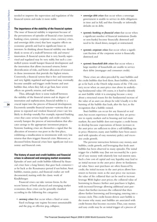 needed to improve the supervision and regulation of the
financial system and make it more stable.
The importance of the stability of the financial system
The issue of financial stability is important because of
the pervasiveness of episodes of financial crises (systemic
banking crises, systemic corporate crises, currency crises,
and sovereign debt crises) that have negative effects on
economic growth and lead to significant losses to
investors. In thinking about financial stability one should
think in terms of a tradeoff between risk and return/
innovation.A financial system that is very heavily super-
vised and regulated may be very stable, but such a con-
trolled system would hamper financial development and
the innovation that allows increased returns, better
diversification of risks, and better allocation of resources
to those investments that provide the highest return.
Conversely, a financial system that is free and innovative
and very lightly regulated and supervised may eventually
become unstable and trigger credit booms and asset
bubbles that, when they fail, or go bust, have severe
effects on growth, returns, and welfare.
Thus, although there is some tradeoff between
the stability of the financial system and its degree of
innovation and sophistication, financial stability is a
crucial input into the process of financial development.
Excessively unstable financial systems—systems that are
prone to repeated and virulent financial crises—are less
likely to develop soundly. For example, repeated banking
crises that cause serious liquidity and credit crunches
severely hamper the process of intermediation that allo-
cates savings to the appropriate investment projects.
Systemic banking crises are themselves a signal that the
allocation of resources was poor in the first place,
exhibiting a misallocation to investments with very low
returns that then triggers financial crisis. Moreover, as
discussed below, financial crises have significant real eco-
nomic and financial costs.
The history of asset and credit bubbles and financial
crises in advanced and emerging market economies
Episodes of asset and credit bubbles followed by finan-
cial crises have a long history that goes back centuries—
as far back as the Renaissance period if not before.Asset
bubbles, manias, panics, and financial crashes are well
documented, starting with the classic work of
Kindleberger.
Financial crises can take various forms. In the
recent history of both advanced and emerging market
economies, these crises can be generally classified
according to the following five categories:
• currency crises that occur when a fixed or semi-
fixed exchange rate regime becomes unsustainable
and the peg, or effective peg, collapses;
• sovereign debt crises that occur when a sovereign
government is unable to service its debt obligations
in time and in full, and thus formally or informally
defaults on its debt;
• systemic banking or financial crises that occur when
a significant number of financial institutions (banks
or non-banks) become financially distressed and
need to be closed down, merged, or restructured;
• systemic corporate crises that occur when a signifi-
cant fraction of the corporate sector is financially
distressed; and
• systemic household debt crises that occur when a
large number of households are unable to service
their debts (mortgages and consumer credit).
These crises are often preceded by asset bubbles and
the credit bubbles that feed them.Asset bubbles, which
go as far back as the Dutch tulip-mania of the 17th cen-
tury, occur when an asset price rises above its underly-
ing fundamental value. Of course, it is hard to identify
an asset bubble while it is emerging because a story
about a structural reason for the fundamental increase of
the value of an asset can always be told. Usually it is the
bursting of the bubble that leads, after the fact, to the
recognition that a bubble existed.
Asset bubbles can occur for any financial or real
asset, but recent experience shows that they are perva-
sive in equity markets and in housing and real estate
markets.An asset bubble does not require a credit boom
to develop because expectations of future increases in
the asset price are sufficient to drive a self-fulfilling rise
in price. However, many asset bubbles have been associ-
ated with episodes of easy monetary policy and exces-
sive credit growth.
The perverse interaction between easy money, asset
bubbles, credit growth, and leveraging that feeds asset
bubbles has been observed in many episodes.The initial
trigger for a bubble may (but not necessarily) be a peri-
od of easy money with relatively low real interest rates.
Such a low cost of capital and easy liquidity may lead to
an initial increase in the asset price above its fundamen-
tal value. Since asset purchases are often financed by
credit, the initial increase in the asset prices allows bor-
rowers to borrow more as the asset price rise increases
the value of the collateral that can be used to increase
leverage.With higher asset prices, the collateral value of
borrowing to finance further asset purchases is higher,
with increased leverage allowing additional asset pur-
chases that further increases the collateral that then
allows further borrowing and leveraging, entering into a
vicious circle.This credit boom–driven asset bubble is
the reason why many asset bubbles are associated with
credit booms that become excessive.Thus, easy money
and easy credit may be an initial trigger of a process of
34
1.3:FinancialCrises,FinancialStability,andReform
The Financial Development Report 2008 © 2008 World Economic Forum
 