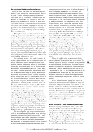 Recent crises of the Western financial system
The decade from 1994 until 2003 was one of repeated
financial crises in emerging market economies: Mexico
in 1994;Thailand, Indonesia, Malaysia, and Korea in
1997–98, Russia in 1998; Brazil, Ecuador, Pakistan, and
Ukraine in 1999;Turkey and Argentina in 2001; and
Uruguay and the Dominican Republic in 2003.These
crises were caused by a combination of macroeconomic
weaknesses, policy mistakes, inappropriate exchange rate
policies, balance sheet vulnerabilities, poor corporate
governance, and weak and poorly supervised and regu-
lated financial systems.
Although not every one of these financial crises
ended up in a systemic crisis of the banking or financial
system or the corporate system, many of them did.The
weaknesses in corporate governance, the emergence of
credit and asset bubbles, the poor supervision and regu-
lation of financial institutions, the distorted incentives
for financial institutions (in part because of moral hazard
distortions created by implicit and/or explicit govern-
ment bailout guarantees), and phenomena such as
directed and connected lending combined led to credit,
debt, and financial excesses that eventually triggered sys-
temic banking and corporate crises.
The resolution of these crises implied a variety of
policy actions, including structural reforms to make cor-
porate and financial systems less vulnerable and more
resilient as well as fundamental reforms of financial reg-
ulation and supervision.At the time of these crises, the
International Monetary Fund (IMF), the United States,
and the G7 countries were highly critical of the finan-
cial weaknesses—particularly the quality of institutions,
regulations, and governance—that had been triggering
factors in these crises.The fact that structural reforms in
the financial sector of these economies did occur—on
top of macro and policy changes—explains the high
growth rate of emerging market economies in the last
few years and their resilience, in spite of global shocks
that have hit advanced economies and their financial
markets in the last few years.
It is thus somehow ironic and paradoxical that,
while a decade ago (1997–98), the United States and
other G7 policymakers were lecturing East Asian and
other emerging market policymakers about the structur-
al weaknesses of their financial systems and prodding
them to implement structural reform, today the financial
turmoil and stress is at the core of the financial systems
of the most advanced economies and financial markets
in the world: those in the United States, in the United
Kingdom, and, to a smaller extent, in the euro zone.
The severe liquidity and credit crunch that started
with the housing bust and the collapse of the subprime
mortgage market in the United States revealed a much
larger credit and asset bubble and financial excesses of
leverage that went well beyond subprime mortgages.
Excessive debt accumulation and risky leverage occurred
in subprime mortgages, near prime mortgages, prime
mortgages, commercial real estate, the whole plethora of
securitized products associated with mortgages and
other asset-backed securities (ABSs), structured finance
products (mortgage-backed securities [MBSs], collateral-
ized debt obligations [CDOs], constant proportion debt
obligations [CPDOs], collateralized mortgage obligations
[CMOs], collateralized loan obligations [CLOs]), unse-
cured consumer credit (credit cards, auto loans, student
loans), leveraged loans financing excessively leveraged
leveraged buy-outs (LBOs), muni bonds, industrial and
commercial loans, junk corporate bonds, and credit
default swaps (CDSs).This credit house of cards began
to sway in 2007 and collapsed in 2008.The excesses
were not limited to the United States but extended to
other advanced economies; housing bubbles and credit
booms in consumer credit were widespread in the
United Kingdom, Spain, Ireland, and—in minor part—
other euro zone economies.The financial turmoil and
credit/liquidity crunch triggered by the subprime melt-
down revealed fundamental weaknesses in the operation
of advanced economies’ financial markets and in the sys-
tem of supervision and regulation of the financial sys-
tem, including banks and non-bank financial institu-
tions.
This crisis has led to the recognition that funda-
mental reforms of the regulation and supervision of the
financial systems of advanced economies are necessary in
a world of financial globalization.A plethora of propos-
als for reform have been advanced by a number of insti-
tutions: the Financial Stability Forum, the Fed, the US
Treasury, the G7, the FSA and other policy bodies in the
United Kingdom, the BIS, the IMF. It is clearly recog-
nized that the system of regulation and supervision of
financial institutions is in trouble and in need of serious
reform.
Which reforms are most appropriate? Instead of
considering the specific reforms suggested by individual
institutions and regulatory bodies, it makes sense to ana-
lyze the fundamental weaknesses, distortions, and open
issues in the advanced economies’ financial markets, and
thus what the appropriate principles for a new system of
regulation and supervision may be.The rest of this chap-
ter considers the most important issues related to reform
of the regulation and supervision of financial institutions
in a world of financial globalization.
Issues of reform in a world of financial globalization
Given the ongoing financial crisis in the United States
and parts of other advanced economies’ financial sys-
tems, the need for the appropriate reform of the system
of supervision and regulation of financial institutions has
become a core and urgent subject of debate among
scholars, market experts, and policymakers.
To understand what the appropriate system of regu-
lation and supervision of financial institutions may be in
a world of financial globalization, one needs to analyze
39
1.3:FinancialCrises,FinancialStability,andReform
The Financial Development Report 2008 © 2008 World Economic Forum
 