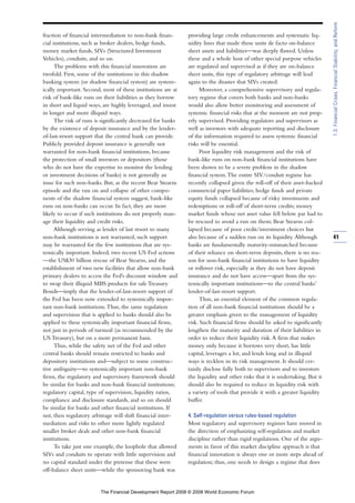 fraction of financial intermediation to non-bank finan-
cial institutions, such as broker dealers, hedge funds,
money market funds, SIVs (Structured Investment
Vehicles), conduits, and so on.
The problems with this financial innovation are
twofold. First, some of the institutions in this shadow
banking system (or shadow financial system) are system-
ically important. Second, most of these institutions are at
risk of bank-like runs on their liabilities as they borrow
in short and liquid ways, are highly leveraged, and invest
in longer and more illiquid ways.
The risk of runs is significantly decreased for banks
by the existence of deposit insurance and by the lender-
of-last-resort support that the central bank can provide.
Publicly provided deposit insurance is generally not
warranted for non-bank financial institutions, because
the protection of small investors or depositors (those
who do not have the expertise to monitor the lending
or investment decisions of banks) is not generally an
issue for such non-banks. But, as the recent Bear Stearns
episode and the run on and collapse of other compo-
nents of the shadow financial system suggest, bank-like
runs on non-banks can occur. In fact, they are more
likely to occur if such institutions do not properly man-
age their liquidity and credit risks.
Although serving as lender of last resort to many
non-bank institutions is not warranted, such support
may be warranted for the few institutions that are sys-
temically important. Indeed, two recent US Fed actions
—the US$30 billion rescue of Bear Stearns, and the
establishment of two new facilities that allow non-bank
primary dealers to access the Fed’s discount window and
to swap their illiquid MBS products for safe Treasury
Bonds—imply that the lender-of-last-resort support of
the Fed has been now extended to systemically impor-
tant non-bank institutions.Thus, the same regulation
and supervision that is applied to banks should also be
applied to these systemically important financial firms,
not just in periods of turmoil (as recommended by the
US Treasury), but on a more permanent basis.
Thus, while the safety net of the Fed and other
central banks should remain restricted to banks and
depository institutions and—subject to some construc-
tive ambiguity—to systemically important non-bank
firms, the regulatory and supervisory framework should
be similar for banks and non-bank financial institutions;
regulatory capital, type of supervision, liquidity ratios,
compliance and disclosure standards, and so on should
be similar for banks and other financial institutions. If
not, then regulatory arbitrage will shift financial inter-
mediation and risks to other more lightly regulated
smaller broker deals and other non-bank financial
institutions.
To take just one example, the loophole that allowed
SIVs and conduits to operate with little supervision and
no capital standard under the pretense that these were
off-balance sheet units—while the sponsoring bank was
providing large credit enhancements and systematic liq-
uidity lines that made these units de facto on-balance
sheet assets and liabilities—was deeply flawed. Unless
these and a whole host of other special purpose vehicles
are regulated and supervised as if they are on-balance
sheet units, this type of regulatory arbitrage will lead
again to the disaster that SIVs created.
Moreover, a comprehensive supervisory and regula-
tory regime that covers both banks and non-banks
would also allow better monitoring and assessment of
systemic financial risks that at the moment are not prop-
erly supervised. Providing regulators and supervisors as
well as investors with adequate reporting and disclosure
of the information required to assess systemic financial
risks will be essential.
Poor liquidity risk management and the risk of
bank-like runs on non-bank financial institutions have
been shown to be a severe problem in the shadow
financial system.The entire SIV/conduit regime has
recently collapsed given the roll-off of their asset-backed
commercial paper liabilities; hedge funds and private
equity funds collapsed because of risky investments and
redemptions or roll-off of short-term credits; money
market funds whose net asset value fell below par had to
be rescued to avoid a run on them; Bear Stearns col-
lapsed because of poor credit/investment choices but
also because of a sudden run on its liquidity. Although
banks are fundamentally maturity-mismatched because
of their reliance on short-term deposits, there is no rea-
son for non-bank financial institutions to have liquidity
or rollover risk, especially as they do not have deposit
insurance and do not have access—apart from the sys-
temically important institutions—to the central banks’
lender-of-last-resort support.
Thus, an essential element of the common regula-
tion of all non-bank financial institutions should be a
greater emphasis given to the management of liquidity
risk. Such financial firms should be asked to significantly
lengthen the maturity and duration of their liabilities in
order to reduce their liquidity risk.A firm that makes
money only because it borrows very short, has little
capital, leverages a lot, and lends long and in illiquid
ways is reckless in its risk management. It should cer-
tainly disclose fully both to supervisors and to investors
the liquidity and other risks that it is undertaking. But it
should also be required to reduce its liquidity risk with
a variety of tools that provide it with a greater liquidity
buffer.
4. Self-regulation versus rules-based regulation
Most regulatory and supervisory regimes have moved in
the direction of emphasizing self-regulation and market
discipline rather than rigid regulations. One of the argu-
ments in favor of this market discipline approach is that
financial innovation is always one or more steps ahead of
regulation; thus, one needs to design a regime that does
41
1.3:FinancialCrises,FinancialStability,andReform
The Financial Development Report 2008 © 2008 World Economic Forum
 