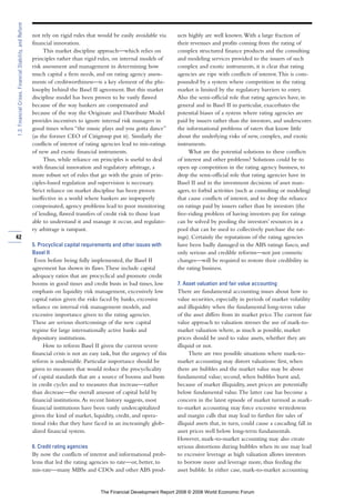 not rely on rigid rules that would be easily avoidable via
financial innovation.
This market discipline approach—which relies on
principles rather than rigid rules, on internal models of
risk assessment and management in determining how
much capital a firm needs, and on rating agency assess-
ments of creditworthiness—is a key element of the phi-
losophy behind the Basel II agreement. But this market
discipline model has been proven to be vastly flawed
because of the way bankers are compensated and
because of the way the Originate and Distribute Model
provides incentives to ignore internal risk managers in
good times when “the music plays and you gotta dance”
(as the former CEO of Citigroup put it). Similarly the
conflicts of interest of rating agencies lead to mis-ratings
of new and exotic financial instruments.
Thus, while reliance on principles is useful to deal
with financial innovation and regulatory arbitrage, a
more robust set of rules that go with the grain of prin-
ciples-based regulation and supervision is necessary.
Strict reliance on market discipline has been proven
ineffective in a world where bankers are improperly
compensated, agency problems lead to poor monitoring
of lending, flawed transfers of credit risk to those least
able to understand it and manage it occur, and regulato-
ry arbitrage is rampant.
5. Procyclical capital requirements and other issues with
Basel II
Even before being fully implemented, the Basel II
agreement has shown its flaws.These include capital
adequacy ratios that are procyclical and promote credit
booms in good times and credit busts in bad times, low
emphasis on liquidity risk management, excessively low
capital ratios given the risks faced by banks, excessive
reliance on internal risk management models, and
excessive importance given to the rating agencies.
These are serious shortcomings of the new capital
regime for large internationally active banks and
depository institutions.
How to reform Basel II given the current severe
financial crisis is not an easy task, but the urgency of this
reform is undeniable. Particular importance should be
given to measures that would reduce the procyclicality
of capital standards that are a source of booms and busts
in credit cycles and to measures that increase—rather
than decrease—the overall amount of capital held by
financial institutions.As recent history suggests, most
financial institutions have been vastly undercapitalized
given the kind of market, liquidity, credit, and opera-
tional risks that they have faced in an increasingly glob-
alized financial system.
6. Credit rating agencies
By now the conflicts of interest and informational prob-
lems that led the rating agencies to rate—or, better, to
mis-rate—many MBSs and CDOs and other ABS prod-
ucts highly are well known.With a large fraction of
their revenues and profits coming from the rating of
complex structured finance products and the consulting
and modeling services provided to the issuers of such
complex and exotic instruments, it is clear that rating
agencies are ripe with conflicts of interest.This is com-
pounded by a system where competition in the rating
market is limited by the regulatory barriers to entry.
Also the semi-official role that rating agencies have, in
general and in Basel II in particular, exacerbates the
potential biases of a system where rating agencies are
paid by issuers rather than the investors, and underscores
the informational problems of raters that know little
about the underlying risks of new, complex, and exotic
instruments.
What are the potential solutions to these conflicts
of interest and other problems? Solutions could be to
open up competition in the rating agency business, to
drop the semi-official role that rating agencies have in
Basel II and in the investment decisions of asset man-
agers, to forbid activities (such as consulting or modeling)
that cause conflicts of interest, and to drop the reliance
on ratings paid by issuers rather than by investors (the
free-riding problem of having investors pay for ratings
can be solved by pooling the investors’ resources in a
pool that can be used to collectively purchase the rat-
ings). Certainly the reputations of the rating agencies
have been badly damaged in the ABS ratings fiasco, and
only serious and credible reforms—not just cosmetic
changes—will be required to restore their credibility in
the rating business.
7. Asset valuation and fair value accounting
There are fundamental accounting issues about how to
value securities, especially in periods of market volatility
and illiquidity when the fundamental long-term value
of the asset differs from its market price.The current fair
value approach to valuation stresses the use of mark-to-
market valuation where, as much as possible, market
prices should be used to value assets, whether they are
illiquid or not.
There are two possible situations where mark-to-
market accounting may distort valuations: first, when
there are bubbles and the market value may be above
fundamental value; second, when bubbles burst and,
because of market illiquidity, asset prices are potentially
below fundamental value.The latter case has become a
concern in the latest episode of market turmoil as mark-
to-market accounting may force excessive writedowns
and margin calls that may lead to further fire sales of
illiquid assets that, in turn, could cause a cascading fall in
asset prices well below long-term fundamentals.
However, mark-to-market accounting may also create
serious distortions during bubbles when its use may lead
to excessive leverage as high valuation allows investors
to borrow more and leverage more, thus feeding the
asset bubble. In either case, mark-to-market accounting
42
1.3:FinancialCrises,FinancialStability,andReform
The Financial Development Report 2008 © 2008 World Economic Forum
 