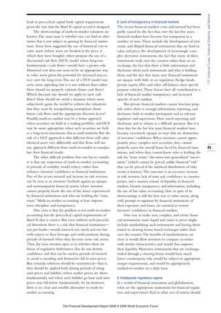 leads to procyclical capital bank capital requirements
given the way that the Basel II capital accord is designed.
The shortcomings of mark-to-market valuation are
known.The main issue is whether one can find an alter-
native that is not subject to gaming by financial institu-
tions. Some have suggested the use of historical cost to
value assets (where assets are booked at the price at
which they were bought); others propose the use of a
discounted cash flow (DCF) model where long-run
fundamentals—cash flows—would have a greater role.
Historical cost does not seem to be an appropriate way
to value assets given the potential for increased inaccu-
racy over the long term.The use of a DCF model may
seem more appealing, but it is not without flaws either.
How should we properly estimate future cash flows?
Which discount rate should we apply to such cash
flows? How should we avoid a situation where users
subjectively game the model to achieve the valuations
that they want by manipulating assumptions about
future cash flows and the appropriate discount factor?
Possibly, mark-to-market may be a better approach
when securities are held in a trading portfolio, and DCF
may be more appropriate when such securities are held
as a long-term investment, that is, until maturity. But the
risk of a DCF approach is that different firms will value
identical assets very differently and that firms will use
any approach different from mark-to-market to manipu-
late their financial results.
The other difficult problem that one has to consid-
er is that any suspension of mark-to-market accounting
in periods of volatility would reduce, rather than
enhance, investors’ confidence in financial institutions.
Part of the recent turmoil and increase in risk aversion
can be seen as an investors’ backlash against an opaque
and nontransparent financial system where investors
cannot properly know the size of the losses experienced
by financial institutions and who are holding the “toxic
waste.” Mark-to-market accounting at least imposes
some discipline and transparency.
One view is that the problem is not mark-to-market
accounting but the procyclical capital requirements of
Basel II; that is correct. But even without such procycli-
cal distortions there is a risk that financial institutions—
not just banks—would retrench too much and too fast
with respect to their leverage and credit positions during
periods of turmoil when they become more risk averse.
Thus, the issue remains open as to whether there are
forms of regulatory forbearance that do not destroy
confidence and that can be used in periods of turmoil
to avoid a cascading and destructive fall in asset prices.
But certainly solutions should be symmetrical—that is,
they should be applied both during periods of rising
asset prices and bubbles (when market prices are above
fundamentals) and when such bubbles go bust (and asset
prices may fall below fundamentals). So far, however,
there is no clear and sensible alternative to mark-to-
market accounting.
8. Lack of transparency in financial markets
The recent financial markets crisis and turmoil has been
partly caused by the fact that, over the last few years,
financial markets have become less transparent in a
number of ways.These include the development of new
exotic and illiquid financial instruments that are hard to
value and price, the development of increasingly com-
plex derivative instruments, the fact that many of these
instruments trade over the counter rather than on an
exchange, the fact that there is little information and
disclosure about such instruments and who is holding
them, and the fact that many new financial institutions
are opaque with little or no regulation (hedge funds,
private equity, SIVs, and other off-balance sheet special
purpose vehicles).These factors have all contributed to a
lack of financial market transparency and increased
opacity of such markets.
But private financial markets cannot function prop-
erly unless there is enough information, reporting, and
disclosure both to market participants and to relevant
regulators and supervisors. How much reporting and
disclosure, and to whom, is a difficult question. But it is
clear that for the last few years financial markets have
become excessively opaque in ways that are destructive
of investors’ confidence.When investors cannot appro-
priately price complex new securities, they cannot
properly assess the overall losses faced by financial insti-
tutions, and when they cannot know who is holding the
risk for “toxic waste,” this turns into generalized “uncer-
tainty” (which cannot be priced, unlike financial “risk”
that can be priced if the statistical distribution of risky
events is known).The outcome is an excessive increase
in risk aversion, lack of trust and confidence in counter-
parties, and a massive seizure of liquidity in financial
markets. Greater transparency and information, including
the use of fair value accounting (that, in spite of its
shortcomings, is still the best way to value assets), along
with prompt recognition by financial institutions of
their exposures and losses, are essential to restore
investors’ confidence in financial markets.
One way to make new, complex, and exotic finan-
cial instruments more liquid and easier to price might
include standardizing such instruments and having them
traded in clearing house–based exchanges rather than
over the counter.The benefits of standardization are
clear: it would allow investors to compare securities
with similar characteristics and would thus improve
their liquidity. Moreover, instruments that are exchange-
traded through a clearing house would have much
lower counterparty risk, would be subject to appropriate
margin requirements, and would be appropriately
marked-to-market on a daily basis.
9. Inadequate regulatory regime
In a world of financial innovation and globalization,
what are the appropriate institutions for financial regula-
tion and supervision? And in what sort of system should
43
1.3:FinancialCrises,FinancialStability,andReform
The Financial Development Report 2008 © 2008 World Economic Forum
 