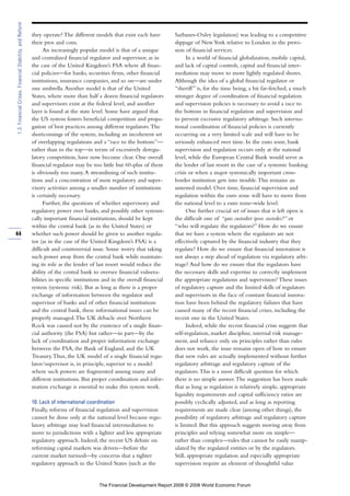 they operate? The different models that exist each have
their pros and cons.
An increasingly popular model is that of a unique
and centralized financial regulator and supervisor, as in
the case of the United Kingdom’s FSA where all finan-
cial policies—for banks, securities firms, other financial
institutions, insurance companies, and so on—are under
one umbrella.Another model is that of the United
States, where more than half a dozen financial regulators
and supervisors exist at the federal level, and another
layer is found at the state level. Some have argued that
the US system fosters beneficial competition and propa-
gation of best practices among different regulators.The
shortcomings of the system, including an incoherent set
of overlapping regulations and a “race to the bottom”—
rather than to the top—in terms of excessively deregu-
latory competition, have now become clear. One overall
financial regulator may be too little but 60-plus of them
is obviously too many.A streamlining of such institu-
tions and a concentration of most regulatory and super-
visory activities among a smaller number of institutions
is certainly necessary.
Further, the questions of whether supervisory and
regulatory power over banks, and possibly other systemi-
cally important financial institutions, should be kept
within the central bank (as in the United States) or
whether such power should be given to another regula-
tor (as in the case of the United Kingdom’s FSA) is a
difficult and controversial issue. Some worry that taking
such power away from the central bank while maintain-
ing its role as the lender of last resort would reduce the
ability of the central bank to oversee financial vulnera-
bilities in specific institutions and in the overall financial
system (systemic risk). But as long as there is a proper
exchange of information between the regulator and
supervisor of banks and of other financial institutions
and the central bank, these informational issues can be
properly managed.The UK debacle over Northern
Rock was caused not by the existence of a single finan-
cial authority (the FSA) but rather—in part—by the
lack of coordination and proper information exchange
between the FSA, the Bank of England, and the UK
Treasury.Thus, the UK model of a single financial regu-
lator/supervisor is, in principle, superior to a model
where such powers are fragmented among many and
different institutions. But proper coordination and infor-
mation exchange is essential to make this system work.
10. Lack of international coordination
Finally, reforms of financial regulation and supervision
cannot be done only at the national level because regu-
latory arbitrage may lead financial intermediation to
move to jurisdictions with a lighter and less appropriate
regulatory approach. Indeed, the recent US debate on
reforming capital markets was driven—before the
current market turmoil—by concerns that a tighter
regulatory approach in the United States (such as the
Sarbanes-Oxley legislation) was leading to a competitive
slippage of NewYork relative to London in the provi-
sion of financial services.
In a world of financial globalization, mobile capital,
and lack of capital controls, capital and financial inter-
mediation may move to more lightly regulated shores.
Although the idea of a global financial regulator or
“sheriff” is, for the time being, a bit far-fetched, a much
stronger degree of coordination of financial regulation
and supervision policies is necessary to avoid a race to
the bottom in financial regulation and supervision and
to prevent excessive regulatory arbitrage. Such interna-
tional coordination of financial policies is currently
occurring on a very limited scale and will have to be
seriously enhanced over time. In the euro zone, bank
supervision and regulation occurs only at the national
level, while the European Central Bank would serve as
the lender of last resort in the case of a systemic banking
crisis or when a major systemically important cross-
border institution gets into trouble.This remains an
untested model. Over time, financial supervision and
regulation within the euro zone will have to move from
the national level to a euro zone–wide level.
One further crucial set of issues that is left open is
the difficult one of “quis custodiet ipsos custodes?” or
“who will regulate the regulators?” How do we ensure
that we have a system where the regulators are not
effectively captured by the financial industry that they
regulate? How do we ensure that financial innovation is
not always a step ahead of regulation via regulatory arbi-
trage? And how do we ensure that the regulators have
the necessary skills and expertise to correctly implement
the appropriate regulations and supervision? These issues
of regulatory capture and the limited skills of regulators
and supervisors in the face of constant financial innova-
tion have been behind the regulatory failures that have
caused many of the recent financial crises, including the
recent one in the United States.
Indeed, while the recent financial crisis suggests that
self-regulation, market discipline, internal risk manage-
ment, and reliance only on principles rather than rules
does not work, the issue remains open of how to ensure
that new rules are actually implemented without further
regulatory arbitrage and regulatory capture of the
regulators.This is a most difficult question for which
there is no simple answer.The suggestion has been made
that as long as regulation is relatively simple, appropriate
liquidity requirements and capital sufficiency ratios are
possibly cyclically adjusted, and as long as reporting
requirements are made clear (among other things), the
possibility of regulatory arbitrage and regulatory capture
is limited. But this approach suggests moving away from
principles and relying somewhat more on simple—
rather than complex—rules that cannot be easily manip-
ulated by the regulated entities or by the regulators.
Still, appropriate regulation and especially appropriate
supervision require an element of thoughtful value
44
1.3:FinancialCrises,FinancialStability,andReform
The Financial Development Report 2008 © 2008 World Economic Forum
 