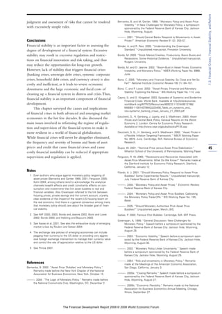 judgment and assessment of risks that cannot be resolved
with excessively simple rules.
Conclusions
Financial stability is an important factor in assessing the
degree of development of a financial system. Excessive
stability may result in excessive regulation and restric-
tions on financial innovation and risk taking, and thus
may reduce the opportunities for long-run growth.
However, lack of stability that triggers financial crises
(banking crises, sovereign debt crises, systemic corporate
crises, household debt crises, and currency crises) is also
costly and inefficient, as it leads to severe economic
downturns and the large economic and fiscal costs of
cleaning up a financial system in distress and crisis.Thus,
financial stability is an important component of financial
development.
This chapter surveyed the causes and implications
of financial crises in both advanced and emerging market
economies in the last few decades. It also discussed the
main issues involved in reforming the regime of regula-
tion and supervision of the financial system to make it
more resilient in a world of financial globalization.
While financial crises will never be altogether eliminated,
the frequency and severity of booms and busts of asset
prices and credit that cause financial crises and cause
costly financial instability can be reduced if appropriate
supervision and regulation is applied.
Notes
1 Even authors who argue against monetary policy targeting of
asset prices (Bernanke and Gertler 1999, 2001; Ferguson 2005;
Kohn 2004, among others) tend to acknowledge the analytical
channels (wealth effects and credit constraints effects on con-
sumption and investment) that link asset bubbles to real and
financial variables. Also Greenspan referred to the link between
housing prices, private savings and the current account, a pretty
clear evidence of the impact of the recent US housing boom on
the real economy. And there is a general consensus among many
that monetary policy should care about the broader goal of finan-
cial stability.
2 See IMF 2000, 2003; Bordo and Jeanne 2002; Borio and Lowe
2002; Bordo 2003; and Helbling and Bayoumi 2003.
3 See Kawai et al. 2001. See also the exhaustive study of emerging
market crises by Roubini and Setser 2004.
4 The exchange rate policies of emerging economies can include
pegging their currency to the US dollar or providing very aggres-
sive foreign exchange intervention to manage their currency value
and control the rate of appreciation relative to the US dollar.
5 See Prince 2007.
References
Bernanke, B. 2002. “Asset Price ‘Bubbles’ and Monetary Policy.”
Remarks made before the New York Chapter of the National
Association for Business Economics, New York, October 15.
———. 2004. “The Logic of Monetary Policy.” Remarks made before
the National Economists Club, Washington, DC, December 2.
Bernanke, B. and M. Gertler. 1999. “Monetary Policy and Asset Price
Volatility.” In New Challenges for Monetary Policy, a symposium
sponsored by the Federal Reserve Bank of Kansas City. Jackson
Hole, Wyoming. August.
———. 2001. “Should Central Banks Respond to Movements in Asset
Prices?” American Economic Review 91 (2): 253–57.
Blinder, A. and R. Reis. 2005. “Understanding the Greenspan
Standard.” Unpublished manuscript, Princeton University.
Bordo, M. 2003. “Stock Market Crashes, Productivity, Boom Busts and
Recessions: Some Historical Evidence.” Unpublished manuscript,
Rutgers University.
Bordo, M. and O. Jeanne. 2002. “Boom-Bust in Asset Prices, Economic
Instability, and Monetary Policy.” NBER Working Paper No. 8966,
June.
Borio, C. 2005. “Monetary and Financial Stability: So Close and Yet So
Far?” National Institute Economic Review 192 (1): 84–101.
Borio, C. and P. Lowe. 2002. “Asset Prices, Financial and Monetary
Stability: Exploring the Nexus.” BIS Working Paper No. 114, July.
Caprio, G. and D. Klingebiel. 2003. Episodes of Systemic and Borderline
Financial Crises. World Bank. Available at http://siteresources.
worldbank.org/INTRES/Resources/469232-1107449512766/
648083-1108140788422/23456_Table_on_systemic_and_
non-systemic_banking_crises_January_21_2003.pdf.
Cecchetti, S., H. Genberg, J. Lipsky, and S. Wadhwani. 2000. Asset
Prices and Central Bank Policy. Geneva Reports on the World
Economy 2. London: Centre for Economic Policy Research.
Available at http://www.cepr.org/pubs/books/P135.asp
Cecchetti, S. G., H. Genberg, and S. Wadhwani. 2002. “Asset Prices in
a Flexible Inflation Targeting Framework.” NBER Working Paper
No. 8970, June. Cambridge, MA: National Bureau of Economic
Research.
Dupor, W. 2001. “Nominal Price versus Asset Price Stabilization.”
Wharton School of the University of Pennsylvania, Working Paper.
Ferguson, R. W. 2005. “Recessions and Recoveries Associated with
Asset-Price Movements: What Do We Know?” Remarks made at
the Stanford Institute for Economic Policy Research, Stanford,
California, January 12.
Filardo, A. J. 2001. “Should Monetary Policy Respond to Asset Price
Bubbles? Some Experimental Results.” Unpublished manuscript,
July. Federal Reserve Bank of Kansas City.
———. 2000. “Monetary Policy and Asset Prices.” Economic Review,
Federal Reserve Bank of Kansas City.
———. 2004. “Monetary Policy and Asset Price Bubbles: Calibrating
the Monetary Policy Trade-Offs.” BIS Working Paper No. 155,
Basel.
———..2005. “Should Monetary Authorities Prick Asset Price
Bubbles?” Unpublished paper, March, BIS.
Garber, P. 2000. Famous First Bubbles. Cambridge, MA: MIT Press.
Greenspan, A. 1999. “General Discussion: New Challenges for
Monetary Policy.” Speech before a symposium sponsored by the
Federal Reserve Bank of Kansas City. Jackson Hole, Wyoming,
August 28.
———. 2002. “Economic Volatility.” Speech before a symposium spon-
sored by the Federal Reserve Bank of Kansas City. Jackson Hole,
Wyoming, August 30.
———. 2003. “Monetary Policy Under Uncertainty.” Speech made
before a symposium sponsored by the Federal Reserve Bank of
Kansas City. Jackson Hole, Wyoming, August 29.
———. 2004. “Risk and Uncertainty in Monetary Policy.” Remarks
made at the Meetings of the American Economic Association,
San Diego, California, January 3.
———. 2005a. “Closing Remarks.” Speech made before a symposium
sponsored by the Federal Reserve Bank of Kansas City, Jackson
Hole, Wyoming, August 27.
———. 2005b. “Economic Flexibility.” Remarks made to the National
Association for Business Economics Annual Meeting, Chicago,
Illinois, September 27.
45
1.3:FinancialCrises,FinancialStability,andReform
The Financial Development Report 2008 © 2008 World Economic Forum
 