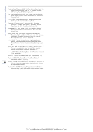 1.3:FinancialCrises,FinancialStability,andReform
46
Helbling, T. and T. Bayoumi. 2003. “Are They All in the Same Boat? The
2000–1 Growth Slowdown under the G-7 Business Linkages.”
IMF Working Paper 03/46, Washington, DC.
IMF (International Monetary Fund). 2000. “Asset Prices and Business
Cycle.” World Economic Outlook. Washington, DC, International
Monetary Fund.
———. 2003. “Growth and Institutions.” World Economic Outlook.
Washington, DC: International Monetary Fund
Kawai, M., R. Newfarmer, and S. Schmukler. 2001. “Crisis and
Contagion in East Asia: Nine Lessons.” World Bank Working
Paper Series No. 2610. World Bank, Washington, DC.
Kindleberger, C. P. 1978. Manias, Panics, and Crashes: A History of
Financial Crises. Wiley Investment Classics. New York: John
Wiley & Sons.
Kohn, Donald. 2004. “How Should Policymakers Deal with Low-
Probability, High Impact Events?” Remarks made at the European
Central Bank Conference on Monetary Policy and Imperfect
Knowledge, Wurzburg, Germany, October 15.
———. 2005. “Financial Markets, Financial Fragility, and Central
Banking.” Remarks made at a symposium sponsored by the
Federal Reserve of Kansas City, Jackson Hole, Wyoming, August
27.
Posen, A. S. 2003. “It Takes More than a Bubble to Become Japan.”
Peterson Institute Working Paper Series WP03-9. Peterson
Institute for International Economics, Washington, DC.
———. 2004. “Bubbles Are Getting Blown Out of Proportion.” Financial
Times, September 8.
Prince, C., Citigroup Inc Chief Executive. 2007. Financial Times, July.
Roubini, N. 2006. “Why Central Banks Should Burst Bubbles.”
International Finance 9 (1): 87–107.
Roubini, N. and B. Setser. 2004. Bailouts versus Bail-ins? Responding to
Financial Crises in Emerging Markets. Washington, DC: Institute
for International Economics.
Rudebusch, G. D. 2005. “Monetary Policy and Asset Price Bubbles.”
Economic Letter, Federal Reserve Bank of San Francisco, August.
The Financial Development Report 2008 © 2008 World Economic Forum
 