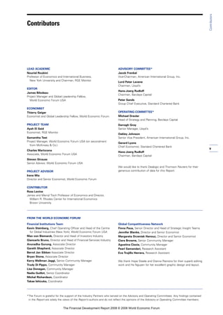 v
Contributors
LEAD ACADEMIC
Nouriel Roubini
Professor of Economics and International Business,
New York University and Chairman, RGE Monitor
EDITOR
James Bilodeau
Project Manager and Global Leadership Fellow,
World Economic Forum USA
ECONOMIST
Thierry Geiger
Economist and Global Leadership Fellow, World Economic Forum
PROJECT TEAM
Ayah El Said
Economist, RGE Monitor
Samantha Test
Project Manager, World Economic Forum USA (on secondment
from McKinsey & Co.)
Charles Martorana
Associate, World Economic Forum USA
Steven Strauss
Senior Advisor, World Economic Forum USA
PROJECT ADVISOR
Irene Mia
Director and Senior Economist, World Economic Forum
CONTRIBUTOR
Ross Levine
James and Merryl Tisch Professor of Economics and Director,
William R. Rhodes Center for International Economics
Brown University
ADVISORY COMMITTEE*
Jacob Frenkel
Vice-Chairman, American International Group, Inc.
Lord Peter Levene
Chairman, Lloyd’s
Hans-Joerg Rudloff
Chairman, Barclays Capital
Peter Sands
Group Chief Executive, Standard Chartered Bank
OPERATING COMMITTEE*
Michael Drexler
Head of Strategy and Planning, Barclays Capital
Darragh Gray
Senior Manager, Lloyd’s
Oakley Johnson
Senior Vice President, American International Group, Inc.
Gerard Lyons
Chief Economist, Standard Chartered Bank
Hans-Joerg Rudloff
Chairman, Barclays Capital
We would like to thank Dealogic and Thomson Reuters for their
generous contribution of data for this Report.
FROM THE WORLD ECONOMIC FORUM
Financial Institutions Team
Kevin Steinberg, Chief Operating Officer and Head of the Centre
for Global Industries (New York), World Economic Forum USA
Max von Bismarck, Director and Head of Investors Industry
Giancarlo Bruno, Director and Head of Financial Services Industry
Anuradha Gurung, Associate Director
Gareth Shepherd, Associate Director
Bernd Jan Sikken Associate Director
Bryan Stone, Associate Director
Kerry Wellman Jaggi, Senior Community Manager
Trudy Di Pippo, Community Manager
Lisa Donegan, Community Manager
Nadia Guillot, Senior Coordinator
Michal Richardson, Coordinator
Takae Ishizuka, Coordinator
Global Competitiveness Network
Fiona Paua, Senior Director and Head of Strategic Insight Teams
Jennifer Blanke, Director and Senior Economist
Margareta Drzeniek Hanouz, Director and Senior Economist
Ciara Browne, Senior Community Manager
Agustina Ciocia, Community Manager
Pearl Samandari, Research Assistant
Eva Trujillo Herrera, Research Assistant
We thank Hope Steele and Dianna Rienstra for their superb editing
work and Ha Nguyen for her excellent graphic design and layout.
*The Forum is grateful for the support of the Industry Partners who served on the Advisory and Operating Committees. Any findings contained
in the Report are solely the views of the Report’s authors and do not reflect the opinions of the Advisory or Operating Committee members.
Contributors
The Financial Development Report 2008 © 2008 World Economic Forum
 