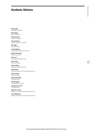 vii
Martin Baily
Brookings Institution
Mario Blejer
Banco Hipotecario
Richard Cooper
Harvard University
Howard Davies
London School of Economics
Eric Feijen
The World Bank
Linda Goldberg
Federal Reserve Bank of New York
Ricardo Hausmann
Harvard University
Subir Lall
International Monetary Fund
Ross Levine
Brown University
Ashoka Mody
International Monetary Fund
Adam Posen
Peterson Institute for International Economics
Howard Shatz
Rand Corporation
Sergio Schmukler
The World Bank
Harold Skipper
Georgia State University
Augusto de la Torre
The World Bank
Edwin M. Truman
Peterson Institute for International Economics
John Williamson
Peterson Institute for International Economics
AcademicAdvisors
Academic Advisors
The Financial Development Report 2008 © 2008 World Economic Forum
 