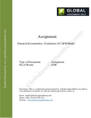 Assignment
Financial Econometrics: Evaluation of CAPM Model
Type of Documents
No of Words
: Assignment
: 4200
Disclaimer: This is a sample document prepared by globalassignmenthelp.com and has
been submitted on turnitin. To order the similar paper please contact at:
Email: help@globalassignmenthelp.com
Phone: (UK) +44 203 3555 345
Website: www.globalassignmenthelp.com
 