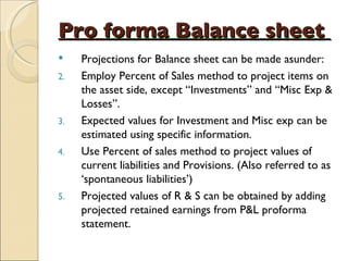 Pro forma Balance sheet   Projections for Balance sheet can be made asunder: Employ Percent of Sales method to project items on the asset side, except “Investments” and “Misc Exp & Losses”. Expected values for Investment and Misc exp can be estimated using specific information. Use Percent of sales method to project values of current liabilities and Provisions. (Also referred to as ‘spontaneous liabilities’) Projected values of R & S can be obtained by adding projected retained earnings from P&L proforma statement. 