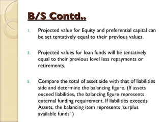 B/S Contd.. Projected value for Equity and preferential capital can be set tentatively equal to their previous values. Projected values for loan funds will be tentatively equal to their previous level less repayments or retirements. Compare the total of asset side with that of liabilities side and determine the balancing figure. (If assets exceed liabilities, the balancing figure represents external funding requirement. If liabilities exceeds Assets, the balancing item represents ‘surplus available funds’ ) 