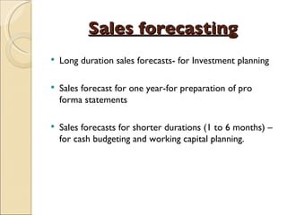 Sales forecasting Long duration sales forecasts- for Investment planning Sales forecast for one year-for preparation of pro forma statements Sales forecasts for shorter durations (1 to 6 months) – for cash budgeting and working capital planning. 