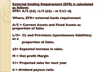 External funding Requirement (EFR) is calculated as follows : EFR= A/S ( Δ S) –L/S ( Δ S) – m S1(1-d) Where, EFR= external funds requirement A/S = Current Assets and Fixed Assets as  proportion of Sales L/S=  CL and Provisions (spontaneous liabilities) as a    proportion of Sales. Δ S= Expected increase in sales. M = Net profit Margin S1= Projected sales for next year d = dividend payout ratio 