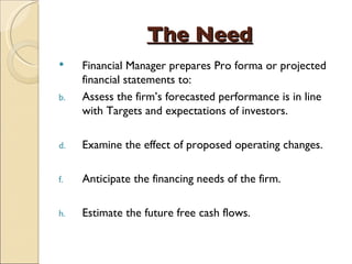 The Need Financial Manager prepares Pro forma or projected financial statements to: Assess the firm’s forecasted performance is in line with Targets and expectations of investors. Examine the effect of proposed operating changes. Anticipate the financing needs of the firm. Estimate the future free cash flows. 
