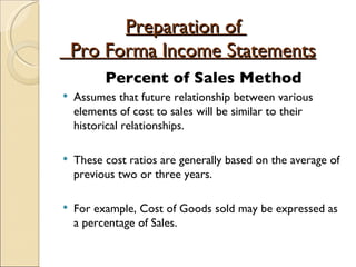 Preparation of    Pro Forma Income Statements Percent of Sales Method Assumes that future relationship between various elements of cost to sales will be similar to their historical relationships. These cost ratios are generally based on the average of previous two or three years. For example, Cost of Goods sold may be expressed as a percentage of Sales. 