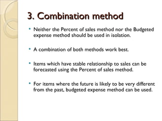 3. Combination method Neither the Percent of sales method nor the Budgeted expense method should be used in isolation. A combination of both methods work best. Items which have stable relationship to sales can be forecasted using the Percent of sales method. For items where the future is likely to be very different from the past, budgeted expense method can be used. 