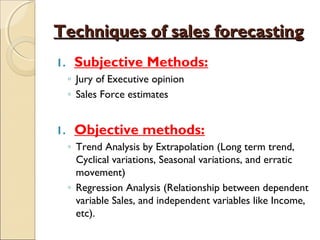 Techniques of sales forecastingTechniques of sales forecasting
1. Subjective Methods:
◦ Jury of Executive opinion
◦ Sales Force estimates
1. Objective methods:
◦ Trend Analysis by Extrapolation (Long term trend,
Cyclical variations, Seasonal variations, and erratic
movement)
◦ Regression Analysis (Relationship between dependent
variable Sales, and independent variables like Income,
etc).
 