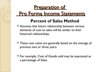 Preparation ofPreparation of
Pro Forma Income StatementsPro Forma Income Statements
Percent of Sales Method
 Assumes that future relationship between various
elements of cost to sales will be similar to their
historical relationships.
 These cost ratios are generally based on the average of
previous two or three years.
 For example, Cost of Goods sold may be expressed as
a percentage of Sales.
 