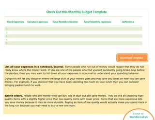 Check Out this Monthly Budget Template
Fixed Expenses Variable Expenses Total Monthly Income Total Monthly Expenses Difference
1.
2.
3.
4.
5.
Download Template
List all your expenses in a notebook/journal. Some people who run out of money would reason that they do not
really know where the money went. If you are one of the people who find yourself constantly going broke days before
the payday, then you may want to list down all your expenses in a journal to understand your spending behavior.
Doing this will let you discover where the large bulk of your money goes and may give you ideas on how you can save
money. For example, if you discover that you have been spending too much on your lunch then you can consider
bringing packed lunch to work.
Spend wisely. People who are money-wise can buy lots of stuff but still save money. They do this by choosing high-
quality items with a slightly higher price than low-quality items with lower price. Items that are more expensive lets
you save money because it may be more durable. Buying an item of low quality would actually make you spend more in
the long run because you may need to buy a new one soon.
Ebook by:
WorkAbroad.ph
 