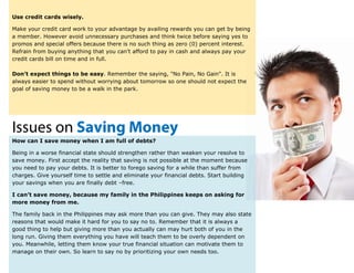 Use credit cards wisely.
Make your credit card work to your advantage by availing rewards you can get by being
a member. However avoid unnecessary purchases and think twice before saying yes to
promos and special offers because there is no such thing as zero (0) percent interest.
Refrain from buying anything that you can’t afford to pay in cash and always pay your
credit cards bill on time and in full.
Don’t expect things to be easy. Remember the saying, "No Pain, No Gain". It is
always easier to spend without worrying about tomorrow so one should not expect the
goal of saving money to be a walk in the park.
Issues on Saving Money
How can I save money when I am full of debts?
Being in a worse financial state should strengthen rather than weaken your resolve to
save money. First accept the reality that saving is not possible at the moment because
you need to pay your debts. It is better to forego saving for a while than suffer from
charges. Give yourself time to settle and eliminate your financial debts. Start building
your savings when you are finally debt –free.
I can’t save money, because my family in the Philippines keeps on asking for
more money from me.
The family back in the Philippines may ask more than you can give. They may also state
reasons that would make it hard for you to say no to. Remember that it is always a
good thing to help but giving more than you actually can may hurt both of you in the
long run. Giving them everything you have will teach them to be overly dependent on
you. Meanwhile, letting them know your true financial situation can motivate them to
manage on their own. So learn to say no by prioritizing your own needs too.
 