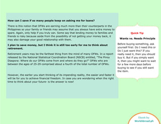How can I save if so many people keep on asking me for loans?
There is this notion that OFWs are earning much more than their counterparts in the
Philippines so your family or friends may assume that you always have extra money to
spare. Again, only help if you truly can. Some say that lending money to families and
friends is risky because aside from the possibility of not getting your money back, it
may also damage your good relationship with them.
I plan to save money, but I think it is still too early for me to think about
retirement.
Retirement years may be the farthest thing from the mind of many OFWs. In a report
released by the National Statistical Coordination Board (NSCB) entitled, "The Pinoy
Diaspora: Where do our OFWs come from and where do they go?" OFWs who are
between the ages of 25-29 comprised about a fourth of the total number of OFWs.
However, the earlier you start thinking of its impending reality, the easier and faster it
will be for you to achieve financial freedom. In case you are wondering when the right
time to think about your future- is the answer is now!
Quick Tip
Wants vs. Needs Principle
Before buying something, ask
yourself first: Do I need this or
Do I just want this? If you
really need it, then you should
buy it. But if you simply want
it, then you might want to wait
for a few more days before
buying to see if you still want
the item.
Ebook by:
WorkAbroad.ph
 