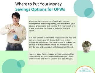 Where to Put Your Money
Savings Options for OFWs
When you become more confident with income
management and saving money, you may notice your
savings growing and just keeping it in your wallet or in
a safe box inside the house is no longer the best
option.
It is now time to examine the various ways on how one
can save money and let it grow both here in the
Philippines and abroad. The usual option is to keep the
savings in a trusted bank where the money will not
only be safe and secured, it will also accrue interest.
However aside from a regular savings account, other
types of bank accounts may also interest you. Study
their benefits and choose the one that best fits you.
Ebook by:
WorkAbroad.ph
 
