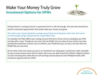 Make Your Money Truly Grow
Investment Options for OFWs
Having money in a savings account is a good start but it is still not enough. The next step should be to
look for investment opportunities that would make your money truly grow.
The truth is your money stashed in a savings account does not really grow. Over time, the money
earned through savings is beaten by the rising inflation rate.
For example, the Php5, 000 in your savings account that earns 1% per annum would give you Ph50
earnings after a year. Though you are now richer by Php50, the true value of your money may have
actually decreased than increase. Due to inflation, your Php50 last year can buy a lot more than the
Php50 that you now have.
On the other hand, the money you put in an investment can really grow. Investments make it possible
for your money to grow more and at a faster rate so you are able to beat the inflation. Migrant workers
can start investing even while they are still working overseas because some Philippine banks offer
investment opportunities for OFWs.
Ebook by:
WorkAbroad.ph
 
