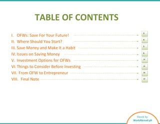 TABLE OF CONTENTS
I. OFWs: Save For Your Future!
II. Where Should You Start?
III. Save Money and Make It a Habit
IV. Issues on Saving Money
V. Investment Options for OFWs
VI. Things to Consider Before Investing
VII. From OFW to Entrepreneur
VIII. Final Note
3
4
5
6
14
16
18
19
Ebook by:
WorkAbroad.ph
 