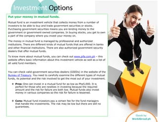 Investment Options
Ebook by:
WorkAbroad.ph
Put your money in mutual funds.
Mutual fund is an investment vehicle that collects money from a number of
investors to be able to buy and trade government securities or stocks.
Purchasing government securities means you are lending money to the
government or government-owned companies. In buying stocks, you get to own
a part of the company where you invest your money on.
The money in mutual fund is managed by professional and authorized
institutions. There are different kinds of mutual funds that are offered in banks
and other financial institutions. There are also authorized government security
dealers that offer mutual funds.
To know more about mutual funds, you can check out www.pifa.com.ph – this
website offers basic information about this investment vehicle as well as a list of
all valid fund members.
You can check valid government securities dealers (GSEDs) in the website of the
Bureau of Treasury. You need to carefully examine the different types of mutual
funds, its potential and the risk involved to get the most out of your investment.
 Pros: One can invest in a mutual fund for as low as Php5,000. It is
perfect for those who are newbies in investing because the required
amount and the risk for failure are both low. Mutual funds also invest
money in various companies so the risk for failure is lessened.
 Cons: Mutual fund investors pay a certain fee for the fund managers
that handle the investments. The risk may be low but there are still no
guarantees.
 