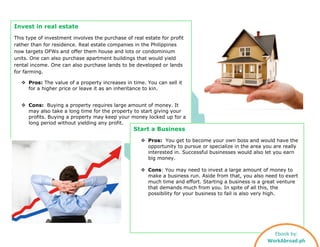Invest in real estate
This type of investment involves the purchase of real estate for profit
rather than for residence. Real estate companies in the Philippines
now targets OFWs and offer them house and lots or condominium
units. One can also purchase apartment buildings that would yield
rental income. One can also purchase lands to be developed or lands
for farming.
 Pros: The value of a property increases in time. You can sell it
for a higher price or leave it as an inheritance to kin.
 Cons: Buying a property requires large amount of money. It
may also take a long time for the property to start giving your
profits. Buying a property may keep your money locked up for a
long period without yielding any profit.
Start a Business
 Pros: You get to become your own boss and would have the
opportunity to pursue or specialize in the area you are really
interested in. Successful businesses would also let you earn
big money.
 Cons: You may need to invest a large amount of money to
make a business run. Aside from that, you also need to exert
much time and effort. Starting a business is a great venture
that demands much from you. In spite of all this, the
possibility for your business to fail is also very high.
Ebook by:
WorkAbroad.ph
 