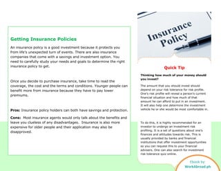 Getting Insurance Policies
An insurance policy is a good investment because it protects you
from life’s unexpected turn of events. There are also insurance
companies that come with a savings and investment option. You
need to carefully study your needs and goals to determine the right
insurance policy to get.
Once you decide to purchase insurance, take time to read the
coverage, the cost and the terms and conditions. Younger people can
benefit more from insurance because they have to pay lower
premiums.
Pros: Insurance policy holders can both have savings and protection.
Cons: Most insurance agents would only talk about the benefits and
leave you clueless of any disadvantages. Insurance is also more
expensive for older people and their application may also be
disapproved.
Quick Tip
Thinking how much of your money should
you invest?
The amount that you should invest should
depend on your risk tolerance for risk profile.
One’s risk profile will reveal a person’s current
financial situation and how much of that
amount he can afford to put in an investment.
It will also help one determine the investment
vehicle he or she would be most comfortable in.
To do this, it is highly recommended for an
investor to undergo an investment risk
profiling. It is a set of questions about one’s
finances and attitudes towards risk. This is
usually provided by banks and financial
institutions that offer investment opportunities
so you can request this to your financial
advisers. One can also search for investment
risk tolerance quiz online.
Ebook by:
WorkAbroad.ph
 