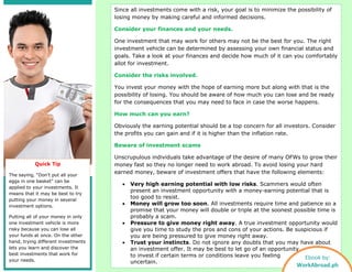 Since all investments come with a risk, your goal is to minimize the possibility of
losing money by making careful and informed decisions.
Consider your finances and your needs.
One investment that may work for others may not be the best for you. The right
investment vehicle can be determined by assessing your own financial status and
goals. Take a look at your finances and decide how much of it can you comfortably
allot for investment.
Consider the risks involved.
You invest your money with the hope of earning more but along with that is the
possibility of losing. You should be aware of how much you can lose and be ready
for the consequences that you may need to face in case the worse happens.
How much can you earn?
Obviously the earning potential should be a top concern for all investors. Consider
the profits you can gain and if it is higher than the inflation rate.
Beware of investment scams
Unscrupulous individuals take advantage of the desire of many OFWs to grow their
money fast so they no longer need to work abroad. To avoid losing your hard
earned money, beware of investment offers that have the following elements:
• Very high earning potential with low risks. Scammers would often
present an investment opportunity with a money-earning potential that is
too good to resist.
• Money will grow too soon. All investments require time and patience so a
promise that your money will double or triple at the soonest possible time is
probably a scam.
• Pressure to give money right away. A true investment opportunity would
give you time to study the pros and cons of your actions. Be suspicious if
you are being pressured to give money right away.
• Trust your instincts. Do not ignore any doubts that you may have about
an investment offer. It may be best to let go of an opportunity
to invest if certain terms or conditions leave you feeling
uncertain.
Quick Tip
The saying, “Don’t put all your
eggs in one basket” can be
applied to your investments. It
means that it may be best to try
putting your money in several
investment options.
Putting all of your money in only
one investment vehicle is more
risky because you can lose all
your funds at once. On the other
hand, trying different investments
lets you learn and discover the
best investments that work for
your needs.
Ebook by:
WorkAbroad.ph
 