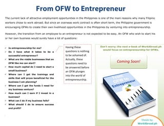 The current lack of attractive employment opportunities in the Philippines is one of the main reasons why many Filipino
workers chose to work abroad. But since an overseas work contract is often short term, the Philippine government is
encouraging OFWs to create their own livelihood opportunities in the Philippines by venturing into entrepreneurship.
However, the transition from an employee to an entrepreneur is not expected to be easy. An OFW who wish to start his
or her own business would surely have a lot of questions:
From OFW to Entrepreneur
Don’t worry; the next e-book of WorkAbroad.ph
would focus on entrepreneurship for OFWs.
 Is entrepreneurship for me?
 Do I have what it takes to be a
successful entrepreneur?
 What are the viable businesses that an
OFW like me can start?
 How much capital do I need to start a
small business?
 Where can I get the trainings and
skills that will prove beneficial for the
business I am planning?
 Where can I get the funds I need for
my business venture?
 How much can I earn if I invest in a
business?
 What can I do if my business fails?
 What should I do to ensure success
and profit?
Ebook by:
WorkAbroad.ph
Coming Soon!
Having these
questions is nothing
to be ashamed of.
Actually, these
questions need to
be answered before
an OFW plunges
into the world of
entrepreneurship.
 