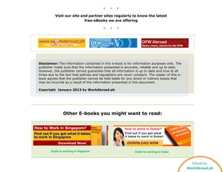 ● ● ●
Visit our site and partner sites regularly to know the latest
free-eBooks we are offering
● ● ●
Disclaimer: The information contained in this e-book is for information purposes only. The
publisher made sure that the information presented is accurate, reliable and up to date.
However, the publisher cannot guarantee that all information is up to date and true at all
times due to the fact that policies and regulations are never constant. The reader of this e-
book agrees that the publisher cannot be held liable for any direct or indirect losses that
may be incurred as a result of the information presented in this document.
Copyright January 2013 by WorkAbroad.ph
Other E-books you might want to read:
Guide to working in Singapore Guide to working in Dubai
Ebook by:
WorkAbroad.ph
 