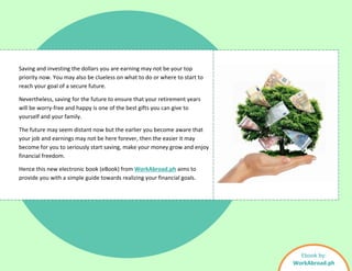 Saving and investing the dollars you are earning may not be your top
priority now. You may also be clueless on what to do or where to start to
reach your goal of a secure future.
Nevertheless, saving for the future to ensure that your retirement years
will be worry-free and happy is one of the best gifts you can give to
yourself and your family.
The future may seem distant now but the earlier you become aware that
your job and earnings may not be here forever, then the easier it may
become for you to seriously start saving, make your money grow and enjoy
financial freedom.
Hence this new electronic book (eBook) from WorkAbroad.ph aims to
provide you with a simple guide towards realizing your financial goals.
Ebook by:
WorkAbroad.ph
 