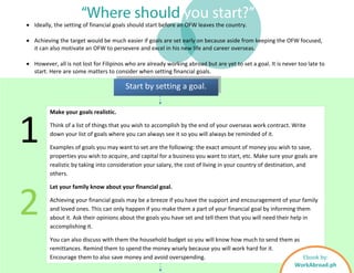 “Where should you start?”
Start by setting a goal.
• Ideally, the setting of financial goals should start before an OFW leaves the country.
• Achieving the target would be much easier if goals are set early on because aside from keeping the OFW focused,
it can also motivate an OFW to persevere and excel in his new life and career overseas.
• However, all is not lost for Filipinos who are already working abroad but are yet to set a goal. It is never too late to
start. Here are some matters to consider when setting financial goals.
Make your goals realistic.
Think of a list of things that you wish to accomplish by the end of your overseas work contract. Write
down your list of goals where you can always see it so you will always be reminded of it.
Examples of goals you may want to set are the following: the exact amount of money you wish to save,
properties you wish to acquire, and capital for a business you want to start, etc. Make sure your goals are
realistic by taking into consideration your salary, the cost of living in your country of destination, and
others.
Let your family know about your financial goal.
Achieving your financial goals may be a breeze if you have the support and encouragement of your family
and loved ones. This can only happen if you make them a part of your financial goal by informing them
about it. Ask their opinions about the goals you have set and tell them that you will need their help in
accomplishing it.
You can also discuss with them the household budget so you will know how much to send them as
remittances. Remind them to spend the money wisely because you will work hard for it.
Encourage them to also save money and avoid overspending.
1
2
Ebook by:
WorkAbroad.ph
 
