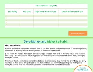 Financial Goal Template
Your Priority Your Goals Target Date to Reach your Goal Amount Needed to Reach Goal
1.
2.
3.
4.
5.
Download Template
Save Money and Make It a Habit
Can I Save Money?
A person who finds it hard to save money is likely to cite their meager salary as the reason. “I am earning so little,
there won’t be anything left after allotting money for bills and daily expenses.”
If you accept this reason, then does it follow that people who earn more such as the OFWs would have an easier
time saving? The ironic truth is that many people who receive higher salary also tend to spend more, leaving no
money for savings.
This means that the ability to save should not be based on one’s salary. Keep in mind that everybody can save,
regardless of their salary. One just needs to put their mind to it and commits to spending less. Putting aside
money for savings gives you protection against life uncertainties and unexpected expenses.
Ebook by:
WorkAbroad.ph
 
