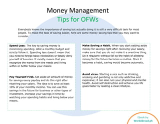 Spend Less: The key to saving money is
minimizing spending. Allot a monthly budget and
strictly follow it. Spending less doesn’t mean that
you need to forego basic necessities or totally deny
yourself of luxuries. It mostly means that you
recognize the wants from the needs and living
within or better below your means
Pay Yourself First. Set aside an amount of money
for savings every payday and do this right after
receiving your salary. The idea is to save at least
10% of your monthly income. You can use this
savings in the future for business or other types of
investment. Increase your savings in time by
watching your spending habits and living below your
means.
Make Saving a Habit. When you start setting aside
money for savings right after receiving your salary,
make sure that you do not make it a one-time thing.
Do it regularly without fail so the habit of allotting
money for the future becomes a routine. Once it
becomes a habit, saving would become automatic.
Avoid vices. Starting a vice such as drinking,
smoking and gambling is not only addictive and
expensive; it can also ruin your physical and mental
health. Avoid self destruction and achieve you life
goals faster by leading a clean lifestyle.
Money Management
Tips for OFWs
Ebook by:
WorkAbroad.ph
Everybody knows the importance of saving but actually doing it is still a very difficult task for most
people. To make the task of saving easier, here are some money-saving tips that you may want to
consider.
 
