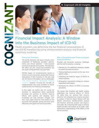 • Cognizant 20-20 Insights

Financial Impact Analysis: A Window
into the Business Impact of ICD-10
Health providers can determine the full financial consequences of
the ICD-10 transition by using reimbursement analysis and financial
sensitivity modeling.
Executive Summary
The ICD-10 transition will touch virtually every
component of healthcare providers’ administrative and clinical functions — from business
processes, to people, to IT systems. This transition
will affect not only clinical documentation but
also payer reimbursements and cash flows.
ICD-10’s impact on reimbursements remains a
critical concern as providers analyze the financial
implications of their transition to the new code
set. (For more on this subject, see our white paper
“The ICD-10 Transition: Maintaining Financial
Integrity.”) However, focusing too narrowly on
reimbursements may cause providers to miscalculate ICD-10’s true financial consequences.
In this paper, we outline why it’s crucial for
providers to comprehend which operational
processes are sensitive to ICD-10’s financial
effects, both positive and negative. Such
knowledge can help providers mitigate cash
flow issues, apply resources more wisely to new
processes that generate savings and work more
effectively with payers and service providers.

cognizant 20-20 insights | november 2013

Why a Comprehensive Financial Impact
Analysis Matters
Providers will encounter numerous challenges
with the ICD-10 transition, including:

•	 Planning for the additional resources needed
to support business processes.

•	 Training healthcare providers on the new, more
specific codes.

•	 Estimating

the financial impact of ICD-10 on
reimbursements.

•	 Developing a customized strategy for contract
negotiations with payers.

•	 Identifying

the effects of ICD-10 on business

operations.

The sooner that hospitals and health systems
understand the financial effects of ICD-10,
the better they can optimize their resource
planning. Full comprehension requires providers
to conduct a financial impact analysis with two
distinct dimensions: Reimbursement analysis
and financial sensitivity analysis (see Figure 1,
next page). By conducting both types of analysis,
health providers will achieve an accurate, multidimensional understanding of the effects of the
ICD-10 transition.

 