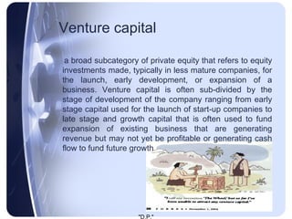Venture capital   a broad subcategory of private equity that refers to equity investments made, typically in less mature companies, for the launch, early development, or expansion of a business. Venture capital is often sub-divided by the stage of development of the company ranging from early stage capital used for the launch of start-up companies to late stage and growth capital that is often used to fund expansion of existing business that are generating revenue but may not yet be profitable or generating cash flow to fund future growth 