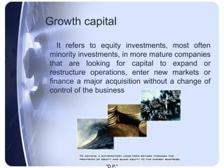 Growth capital   It  refers to equity investments, most often minority investments, in more mature companies that are looking for capital to expand or restructure operations, enter new markets or finance a major acquisition without a change of control of the business   
