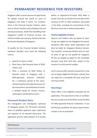 PERMANENT RESIDENCE FOR INVESTORS
  Singapore offers several avenues of opportunity              before an Approval-In-Principle (AIP) letter is
  for people around the world to come to                       issued. You have six months from the date of the
  Singapore and make it home. For investors,                   issuance of AIP to fulfill conditions prescribed
  there is the Financial Investor Scheme, which                in the letter, including the commitment of the
  aims to attract investors and to develop new and             Minimum Sum and a medical examination.
  existing businesses. Aside from benefiting from
  Singapore’s wealth of financial services, the                Family Eligibility Criteria
  scheme enables you and your family to become                 Spouses and children who are below 21 years
  Permanent Residents of Singapore.                            of age are eligible for the Singapore Permanent
                                                               Residence (PR) status. Male dependants will
  To qualify for the Financial Investor Scheme,                then be liable for Singapore National Service.
  individual investors must meet the following                 The investor’s unmarried children who are over
  criteria:                                                    21 years of age do not qualify for Singapore
                                                               PR but are eligible to apply for the renewable
    •	 Must be 21 years or older                               five-year Long Term Visit Pass, subject to the
    •	 Must have a Net Personal Asset of S$20                  investor’s re-entry permit validity.
         million; and
    •	 Place a minimum of S$10 million of                      As of 1 January 2011, parents and parents-in-law
         financial assets in Singapore with a                  are no longer eligible for PR status; instead, they
         MAS-approved         financial   institution          can apply for a renewable five-year Long Term
         for a continuous period of five years,                Visit Pass (LTVP).
         commencing from the date of issuance of
         the Entry Permit. No withdrawal of assets             Next Steps:
         is allowed except for interest income,
                                                               Rikvin offers a free eligibility evaluation for FIS
         capital gains and dividend income.
                                                               application. The assessment is free on condition

  Permanent Resident Status                                    that you accept one of the Rikvin recommended

  The Immigration and Checkpoints Authority                    FIS MAS-approved financial institutions. If you
  of Singapore grants the Permanent Resident                   feel that you qualify for the above requirements,
  status to qualified applicants upon submission
                                                               contact us for an evaluation.
  and approval of all required documents. The
  application process takes between 4–6 months



  Online Resources

  Financial Investor Scheme | Singapore Permanent Residency Scheme | Global Investor Program (GIP)



Last updated on 11 January 2012                                                          Copyright © 2012 Rikvin Pte Ltd
 