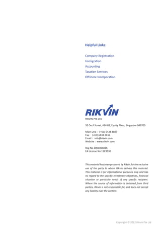 Helpful Links:

Company Registration
Immigration
Accounting
Taxation Services
Offshore Incorporation




RIKVIN PTE LTD

20 Cecil Street, #14-01, Equity Plaza, Singapore 049705

Main Line : (+65) 6438 8887
Fax : (+65) 6438 2436
Email : info@rikvin.com
Website : www.rikvin.com

Reg No 200100602K
EA License No 11C3030



This material has been prepared by Rikvin for the exclusive
use of the party to whom Rikvin delivers this material.
This material is for informational purposes only and has
no regard to the specific investment objectives, financial
situation or particular needs of any specific recipient.
Where the source of information is obtained from third
parties, Rikvin is not responsible for, and does not accept
any liability over the content.




                            Copyright © 2012 Rikvin Pte Ltd
 