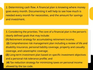2. Determining cash flow. A financial plan is knowing where money
goes every month. Documenting it will help to see how much is
needed every month for necessities, and the amount for savings
and investment.
3. Considering the priorities. The core of a financial plan is the person’s
clearly defined goals that may include:
(1) Retirement strategy for accumulating retirement income;
(2) Comprehensive risk management plan including a review of life and
disability insurance, personal liability coverage, property and casualty
coverage, and catastrophic coverage;
(3) Long-term investment plan based on specific investment objectives
and a personal risk tolerance profile; and
(4) Tax reduction strategy for minimizing taxes on personal income
allowed by the tax code.
 